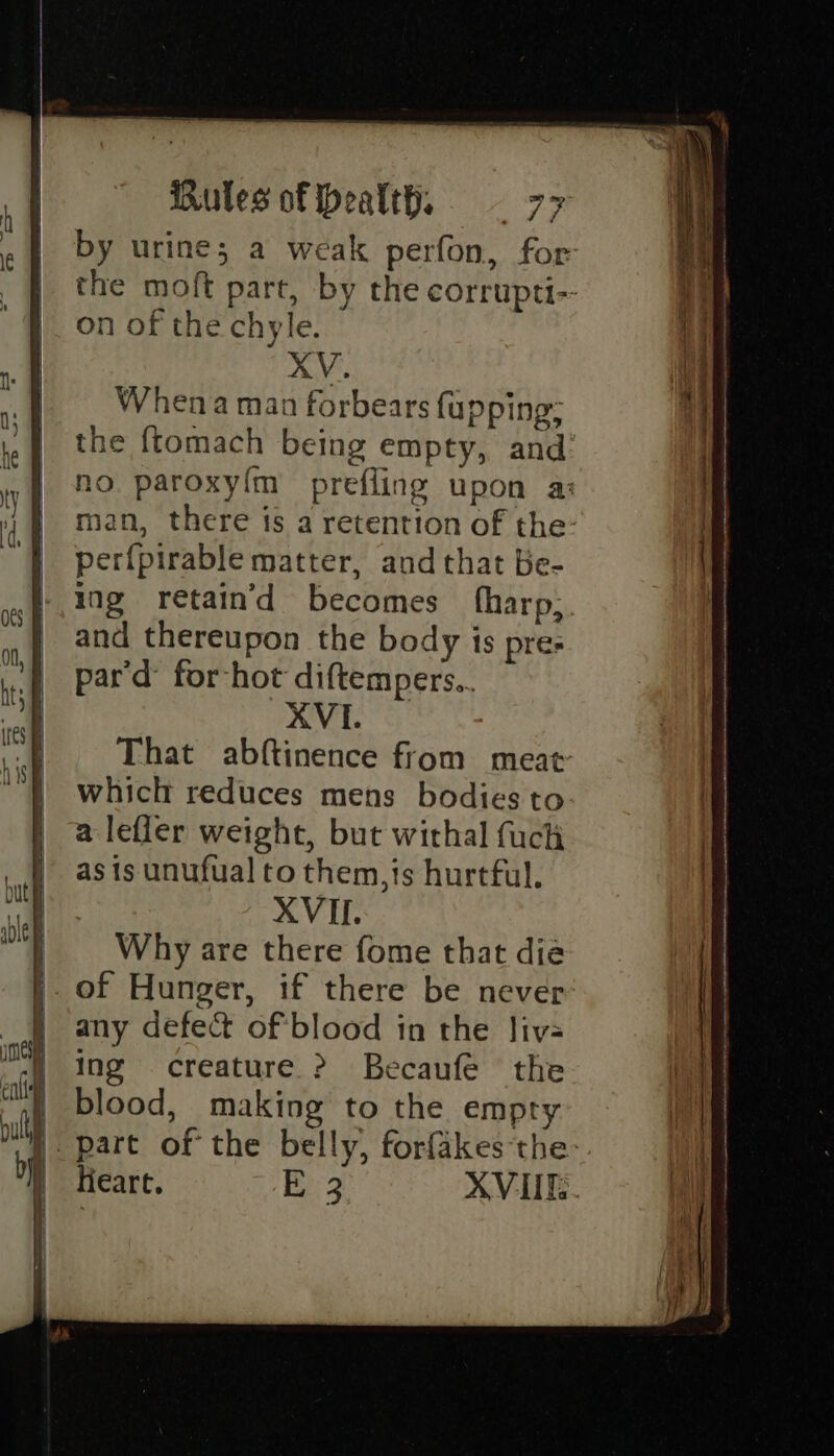 on of the chyle. XV. Whena man forbears {upping per{pirable matter, and that Be- ing retain’d becomes fharp; and thereupon the body is pre: pard: for-hot diftempers.. XVI. That abftinence from meat which reduces mens bodies to a lefler weight, but withal fuch as is unufual to them,is hurtful. XVII. Why are there fome that dia of Hunger, if there be never any defect of'blood in the liv- ing creature &gt;? Becaufe the blood, making to the empty Heart. Borg 2 SS ee - i SD, (San Sm I Bi St gate i x= : —