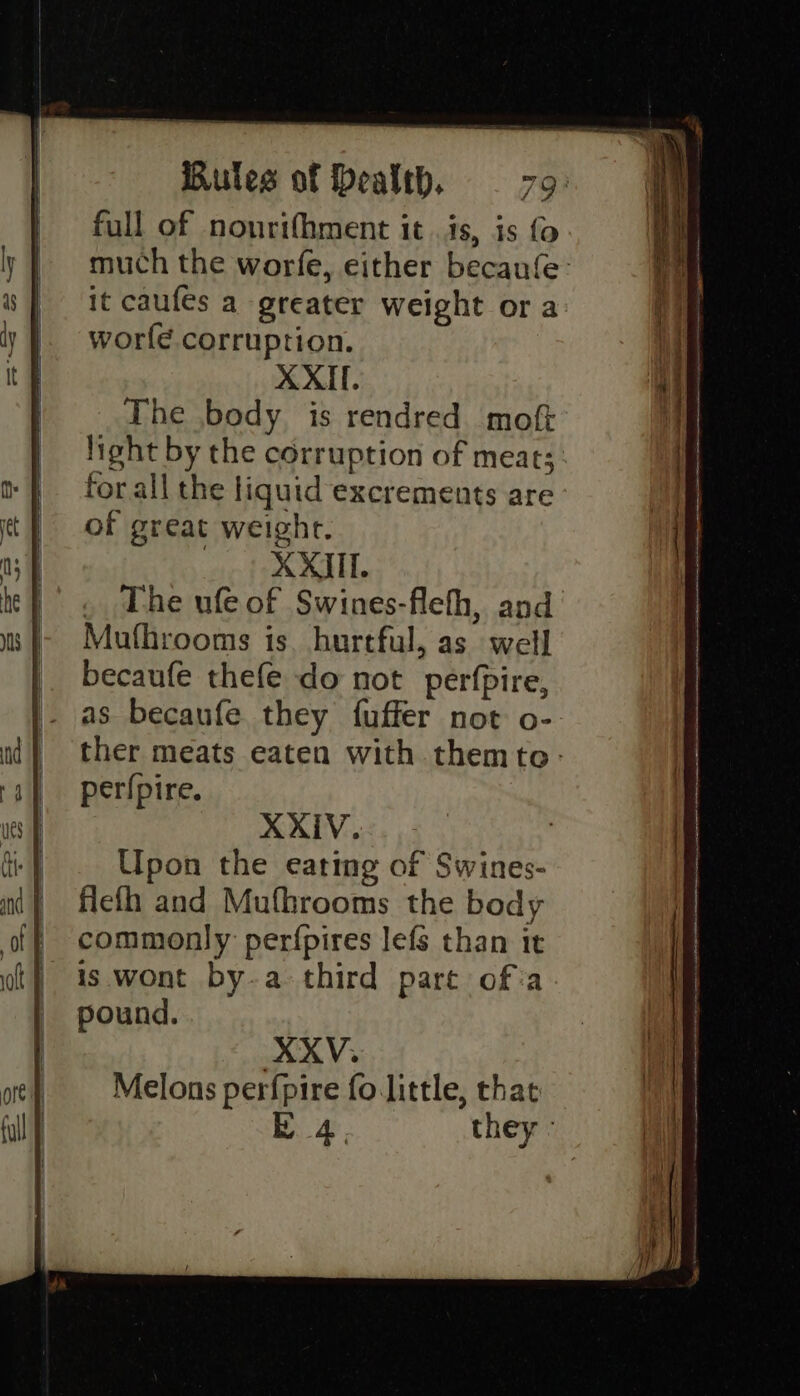 full of nonrifhment it is, is fo. much the worfe, either becaufe: it caufes a greater weight ora worfe corruption. XXIl. The body is rendred moft light by the corruption of meat; forall the liquid excrements are of great weight. __ | XXIII . The ufe of Swines-flefh, and Mufhrooms is. hurtful, as well becaufe thefe do not perfpire, XXIV. Upon the eating of Swines- flefh and Mufhrooms the body commonly perfpires lefs than it is wont by.a third part of:a pound. XXV. Melons perfpire fo little, that