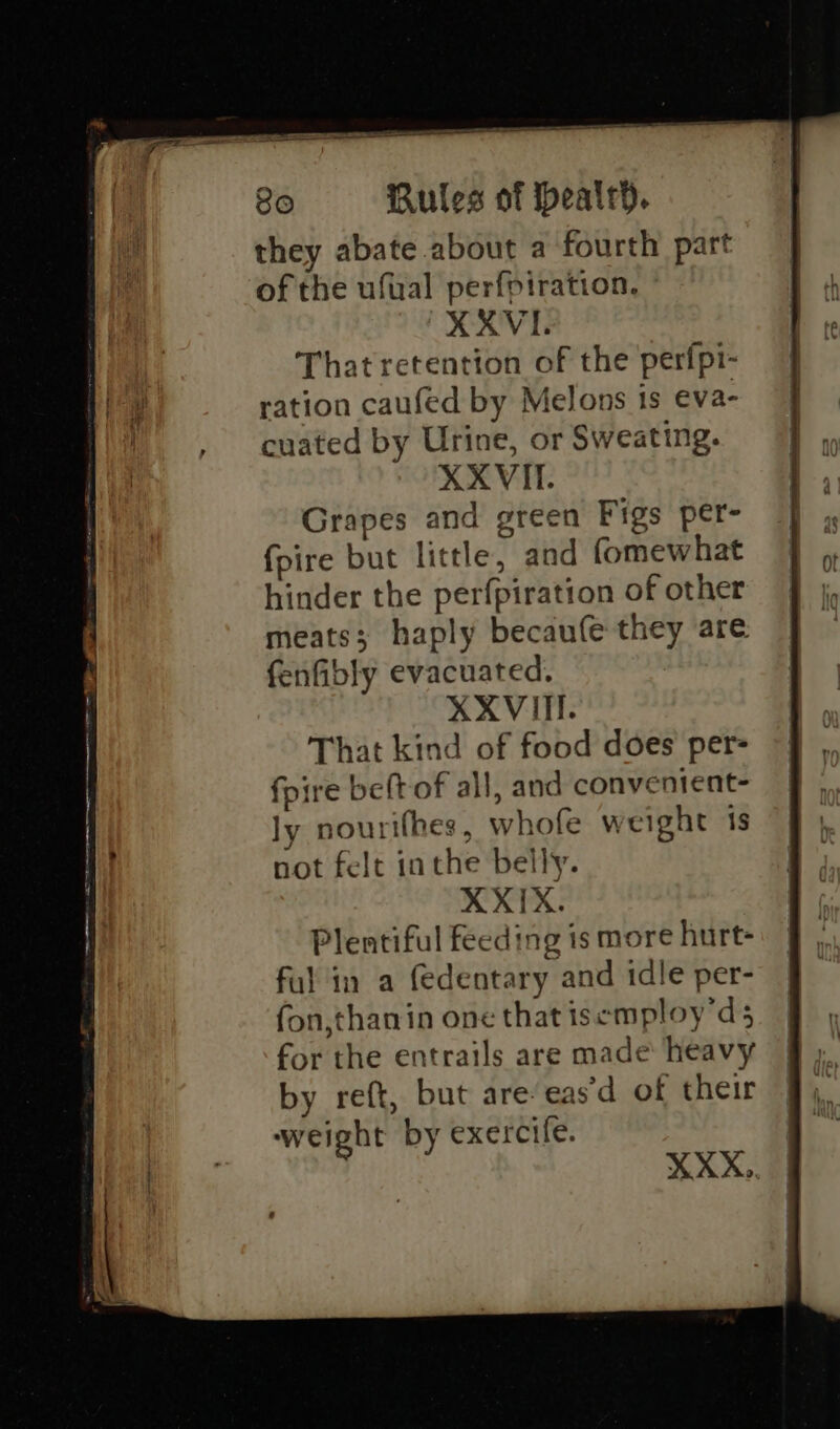 they abate about a fourth part of the ufual perfpiration, XXXVI. That retention of the perfpi- ration caufed by Melons is eva- cuated by Urine, or Sweating. XXVIT. Grapes and green Figs per- fpire but little, and fomewhat hinder the perfpiration of other meats; haply becaufe they are fenfibly evacuated, XXVITI. That kind of food does per- fpire beft of all, and convenient- ly nourifhes , whofe weight 1s not felt inthe belly. XXIX. Plentiful feeding is more hurt- ful in a (edentary and idle per- fon,thanin one that isemploy’d 5 for the entrails are made heavy by reft, but are-eas’d of their weight by exercife. XXX,