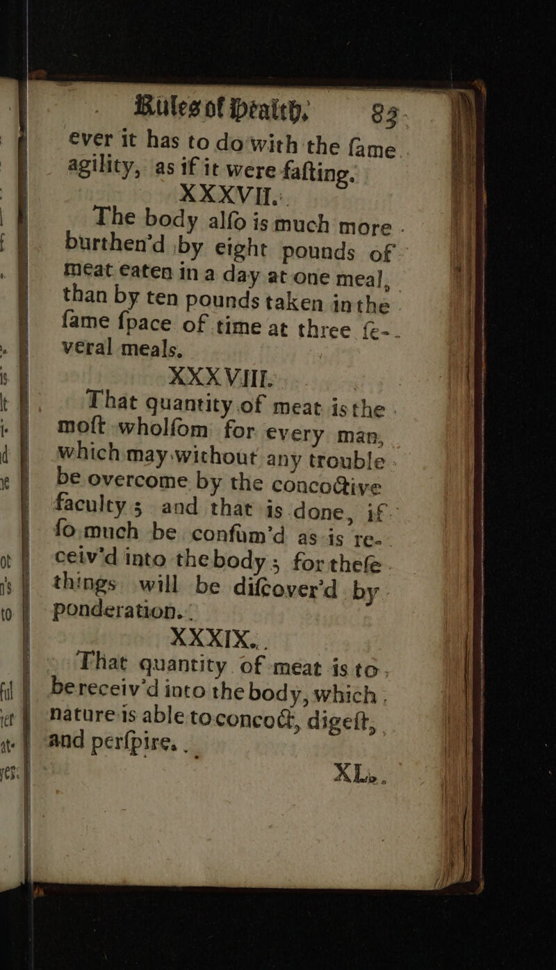 ever it has to do'with the fame agility, as if it were fafting. XXXVIL'. The body alfo is much more . burthen’d by eight pounds of i meat eaten in a day at one meal, | than by ten pounds taken inthe fame {pace of time at three {e-. veral meals. XXX VIII. | That quantity.of meat isthe moft wholfom for every man, which may.without any trouble be overcome by the concostiye faculty 3 and. that is-done, if. 7 fo.much be confam’d as is re. | ceiv'd into thebody; for thefe. | things will be difeover'd by. | ponderation.. i! XXXIX,,. | f hat quantity of meat isto. | ‘| | bereceiv’d into the body, which ; it it | “Matureis able toconcod, digeft, ei te | ANd perfpire. it XLi Db ( a st SS . oe