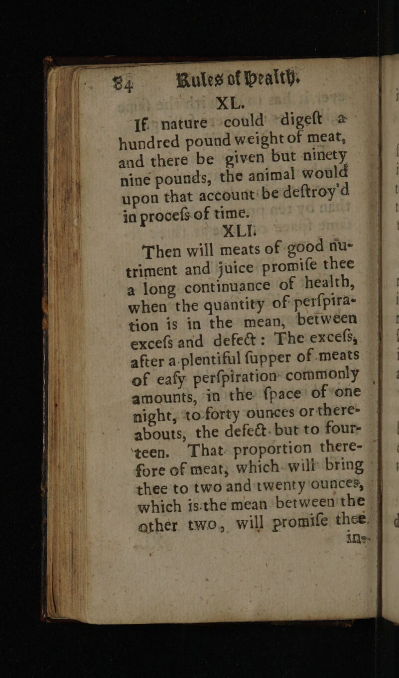 XL. If. nature: could digeft 2 hundred pound weight of meat, and there be given but ninety nine pounds, the animal would upon that account be deftroy'd in procefs.of time. XLT Then will meats of good nu- triment and juice promife thee a long continuance of health, tion is in the mean, between excefs and defect: The excefs, after a-plentiful fupper of meats of eafy perfpiration commonly amounts, in the {pace of vone night, to-forty ounces or there- abouts, the defect. but to four- ‘teen. That proportion there- fore of meat; which. will bring thee to two and twenty ounces,