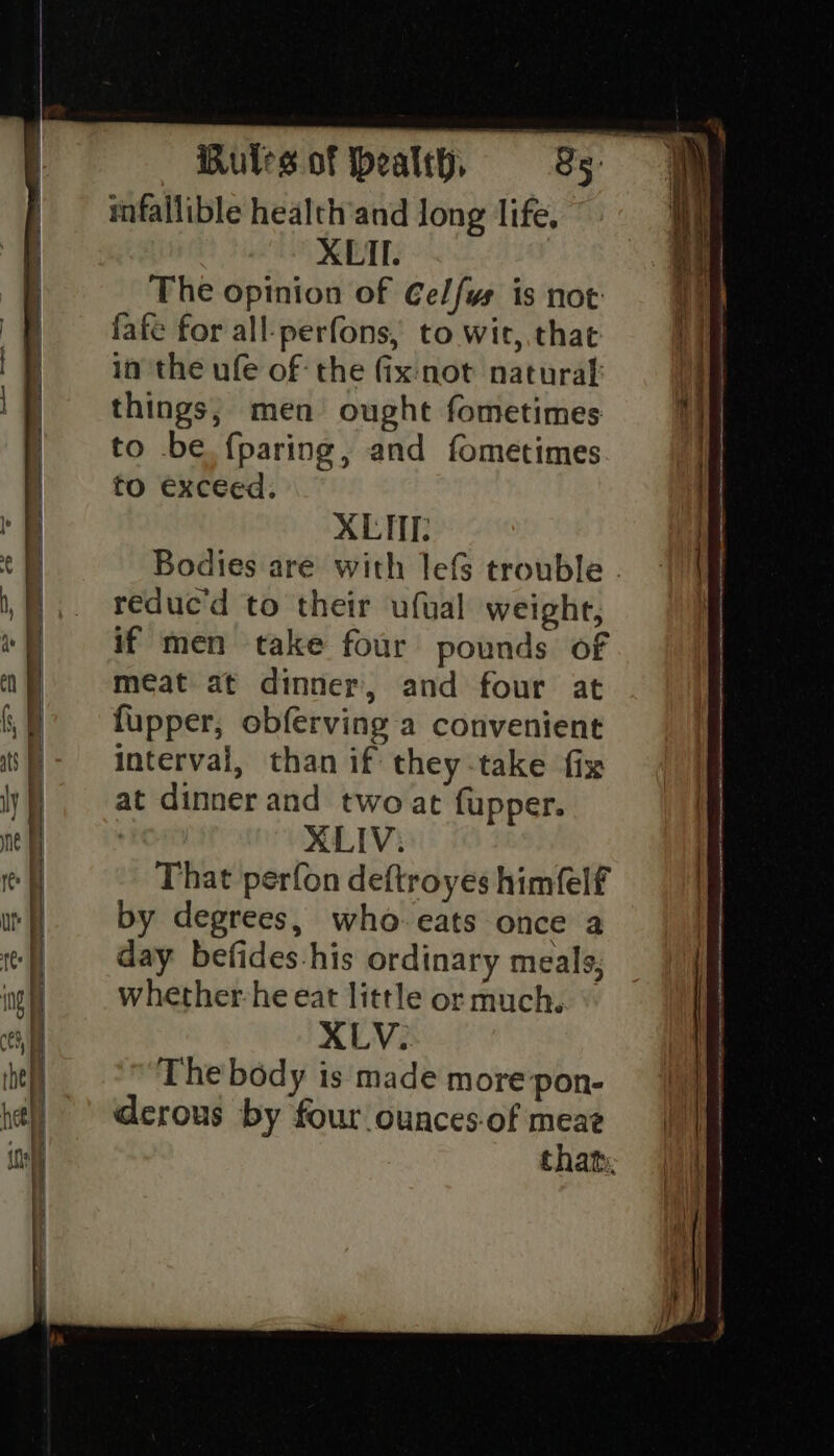 mfallible health’and Jong life, XLII. The opinion of Celfys is not: fafe for all-perfons, to wir, that in the ufe of the fix not natural things, men ought fometimes to be. fparing, and fometimes to exceed. XLHE. reduc'd to their ufual weight, if men take four pounds of meat at dinner, and four at fupper, obferving a convenient interval, than if they-take fix at dinner and two at fupper. | XLIV; That perfon deftroyes himfelf by degrees, who-eats once a day befides-his ordinary meals; whether-he eat little or much. XLV. The body is made more pon- derous by four ounces-of meae