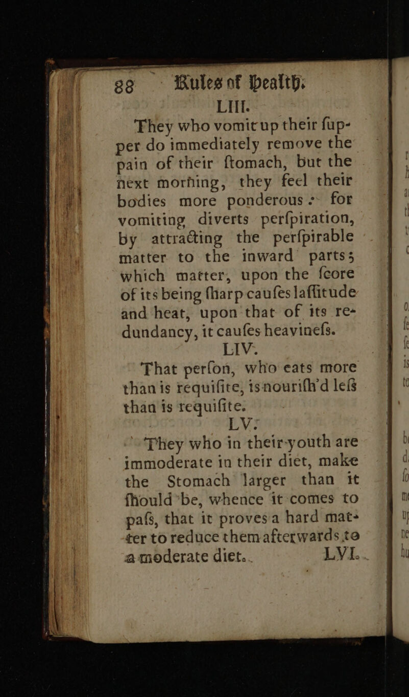 LIl. They who vomit up their fup- per do immediately remove the” pain of their ftomach, but the next morhing, they feel their bodies more ponderous -- for vomiting diverts perfpiration, by attracting the perfpirable matter to the inward partss which matter, upon the fcore of its being fharp caufes laffitude and heat, upon ‘that of its re- dundancy, it caufes heavinefs. LIV. That perfon, who eats more than is requifite, isnourifhrd lefs than is requifite. LV: They who in their-youth are immoderate in their diet, make the Stomach larger than tt fhould*be, whence it comes to pafs, that it provesa hard mat- ter to reduce them afterwards te