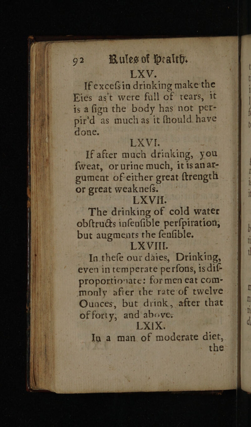 LXV. If excef$in drinking make the Eies ast were full of rears, it is afign the body has not per- pir'd as muclias it fhould. have done. LXVI. If after much drinking, you fweat, or urine much, it is anat- gument of either great ftrength or great weaknefs. LXVit. The drinking of cold water ob{tructs infenfible perfpiration, but augments the fenfible. LXVIII. In thefe our daies, Drinking, even in temperate perfons, is dif proportionate: for men eat com- monly after the rate of twelve Ounces, but drink, after that of forty, and above; LXIX. In a man of moderate diet, the