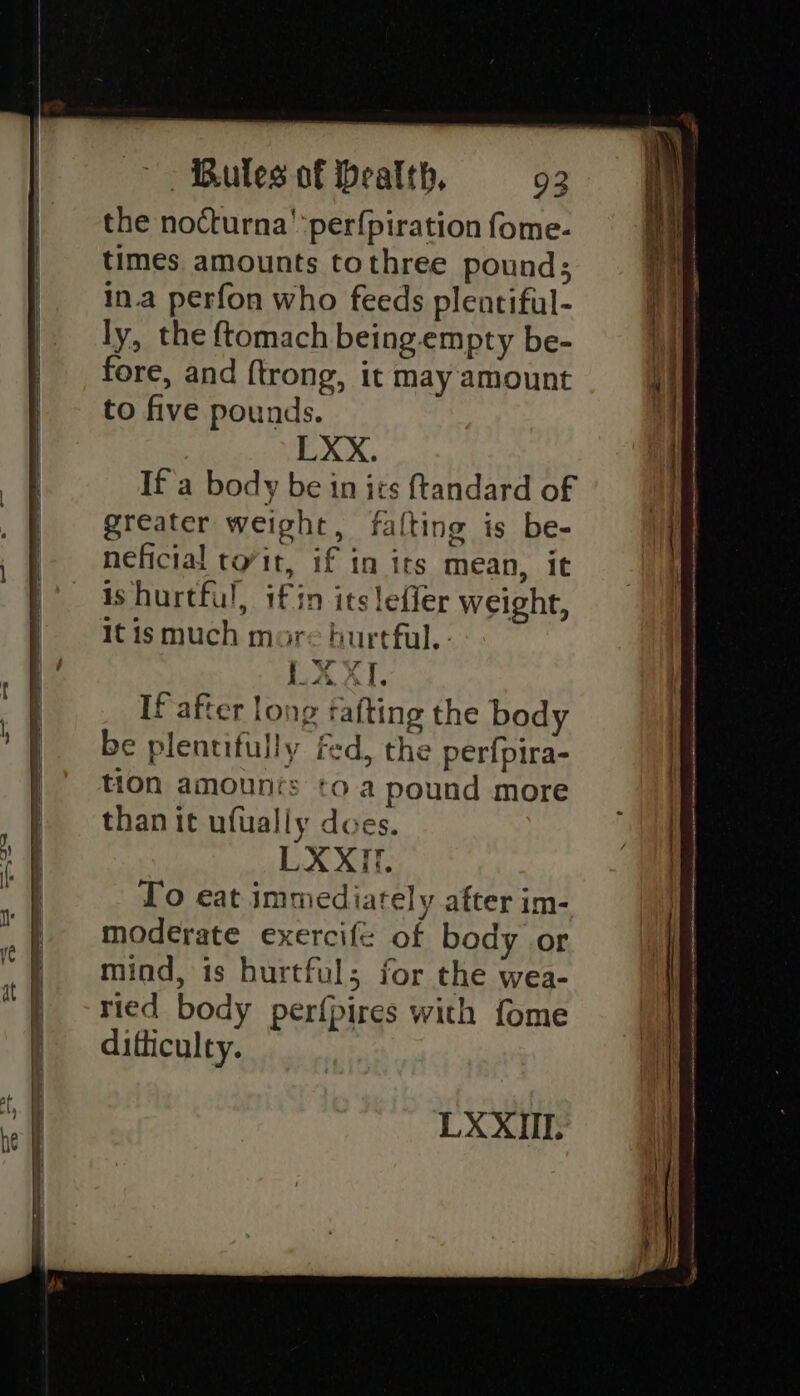 the nocturna':perfpiration fome- times amounts tothree pound; in.a perfon who feeds plentiful- ly, the {tomach being-empty be- fore, and ftrong, it may amount to five pounds. LXX. If'a body be in its ftandard of greater weight, falting is be- neficial tovit, if in its mean, it is hurtful, if in its leffer weight, It ismuch more hurtful. LX XT. If after long fafting the body be plentifully fed, the perfpira- tion amounts to a pound more than it ufually does. LXXIT. To eat immediately after im- moderate exercife of body or mind, is hurtful; for the wea- ried body perfpires with fome difficulty.