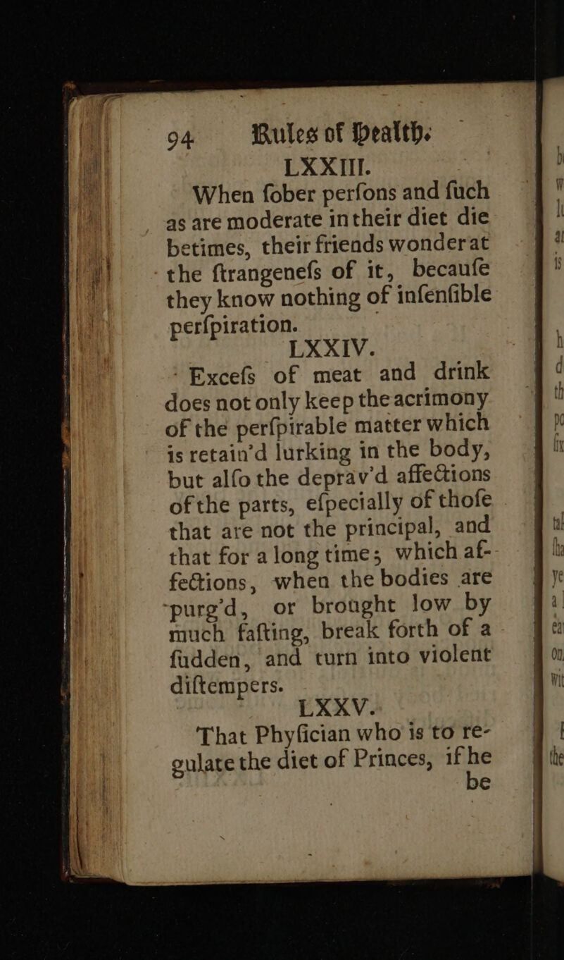 LXXIII. When fober perfons and fuch as are moderate intheir diet die betimes, their friends wonderat the ftrangenefs of it, becaufe they know nothing of infenfible perfpiration. | LXXIV. -Excefs of meat and drink does not only keep the acrimony of the perfpirable matter which is retain’d lurking in the body, but alfo the deprav’d affections of the parts, efpecially of thofe that are not the principal, and that for along time; which af- fections, when the bodies are ‘purg’d, or brought low by much fafting, break forth of a fadden, and turn into violent diftempers. LXXV. That Phyfician who is to re- gulate the diet of Princes, if or e