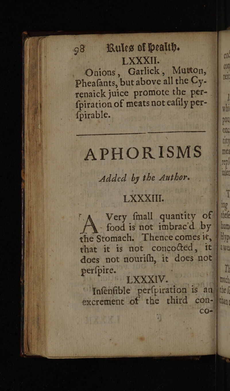 LXXXII. Onions, Garlick, Mutton, Pheafants, but above all the Cy- renaick juice promote the per- | at {piration of meats not ealily per- | ¥ | {pirable. a eer APHORISMS Added by the Author. | al LXXXIIL ) f Very fall quantity of | tte A food is not imbrac’d by} lun the Stomach. Thence comes it, } jp that it is not concocted, it } awe does not nourifh, it does not} per({pire. | LXXXIV. Bach Infenfible’ perfpiration is anjjtie/ excrement of the third con-jfth CO-] I