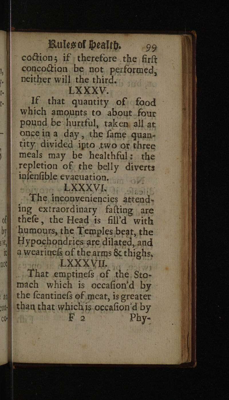 coction; if «therefore the firft concoction. be not. performed, neither will the third. If that quantity of food which amounts to about .four pound be»hurtful, taken, all at oncéina day, the fame quan- tity divided ipto two or three meals may be healthful: the repletion of the belly diverts infenfible evacuation. The, inconveniencies attend- LXXXVIL.... ..., That .emptinefs of the. Sto- F 9 Phy- 2-- ee