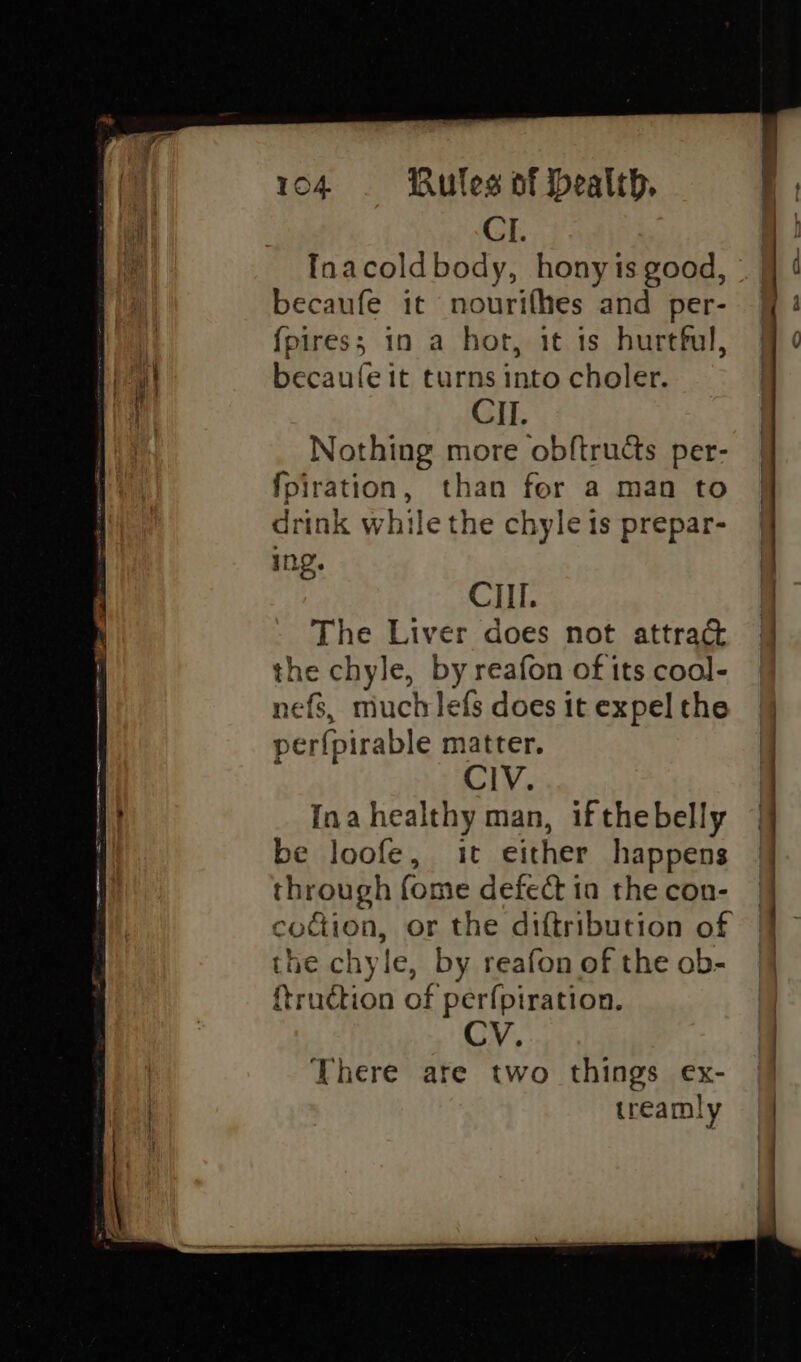 il CI. a! | Inacoldbody, honyis good, | | d becaufe it nourifhes and per- 9] 4 | {pires; 1n a hor, it is hurthul, @ ¢ Teh becaufe it turns into choler. : CII. Nothing more obftructs per- {piration, than for a man to drink while the chyleis prepar- | In. i CII. | The Liver does not attrak 4 the chyle, by reafon of its cool- nefs, much lefs does it expel the perfpirable matter. J | CIV. | 1} Ina healthy man, ifthebelly 4 , be loofe, it either happens | through fome defect ia the con- codion, or the diftribution of the chyle, by reafon of the ob- {trudction of perfpiration. CV. There are two things ex- || treamly