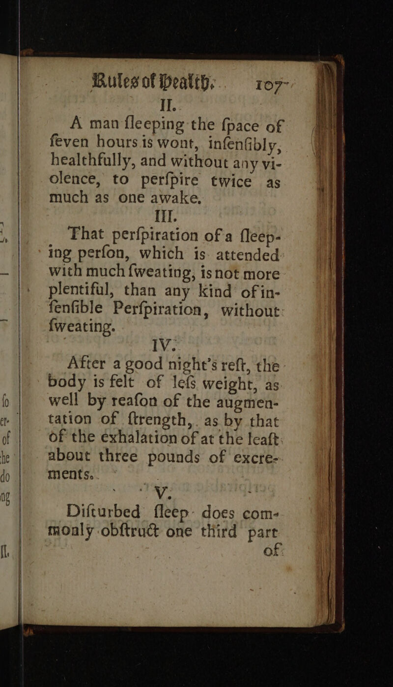 II. | A man fleeping the {pace of feven hours is wont, infenfbly, healthfully, and without any vi- olence, to perfpire twice as much as one awake, Hl. That perfpiration of a fleep- ing perfon, which is. attended with much {weating, isnot more plentiful, than any kind’ of in- fenfible Perfpiration, without: {weating. IV. After a good night’s reft, the body is felt of lefs weight, as. well by reafon of the augmen- tation of ftrength,. as by that of the exhalation of at the leaft about three pounds of excre- ments. te Difturbed fleep- does com- moaly obftruct one third part OX: