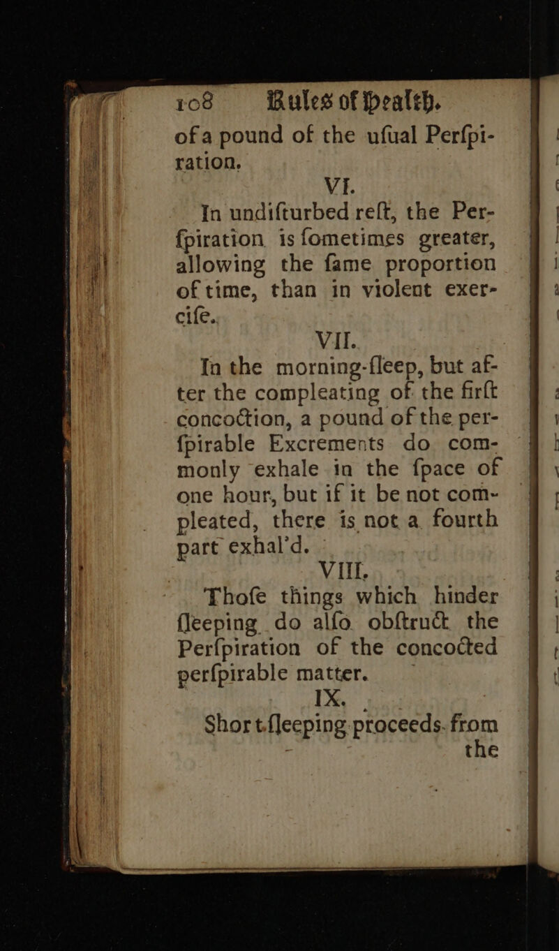 ofa pound of the ufual Perfpi- ration. | VI. In undifturbed relft, the Per- fpiration is fometimes greater, allowing the fame proportion of time, than in violent exer- cife. VII. In the morning-fleep, but af- ter the compleating of the firft concoction, a pound of the per- {fpirable Excrements do com- monly exhale in the fpace of one hour, but if it be not com-~ pleated, there is not a fourth part exhal’d. Vil. Thofe things which hinder fleeping do alfo obftruct the Perfpiration of the concocted perfpirable matter. 1X