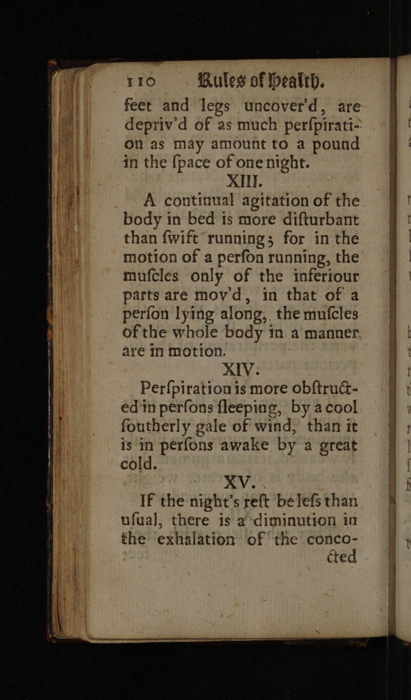 feet and legs uncover’d, are On as may amount to a pound in the {pace of one night. XIII. A continual agitation of the body in bed is more difturbant than fwift running; for in the motion of a perfon running, the mufcles only of the inferiour parts are movd, in that of a perfon lying along, the mutfcles of the whole body in. a manner. are In motion. XIV. Per{piration is more obftru@- edn perfons fleeping, by acool foutherly gale of wind, than it is in perfons awake by a great cold. XV... : If the night’s reft ‘be lefs than ufual, there 1s a diminution in the exhalation of the conco- cted