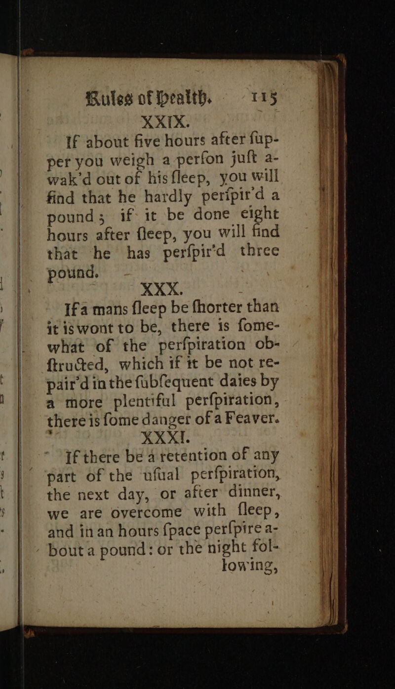 | If about five hours after fup- per you weigh a perfon jult a- wak’d out of hisfleep, you will find that he hardly peripird a pound; if it be done eight hours after fleep, you will find that he has perfpir'd three pound. XXX. Ifa mans fleep be fhorter than it is wont to be, there is fome- what of the perfpiration ob- ftructed, which if it be not re- pair'd inthe fubfequent daies by a more plentiful perfpiration, there is fome danger of a Feaver. ; XXXI. if there be a retention of any part of the ufual perfpiration, the next day, or after dinner, we are overcome with fleep, and in an hours {pace perfpire a- bout a pound: or the night fol- lowing, Seren aye lag OE Sr! ok ~ nh =