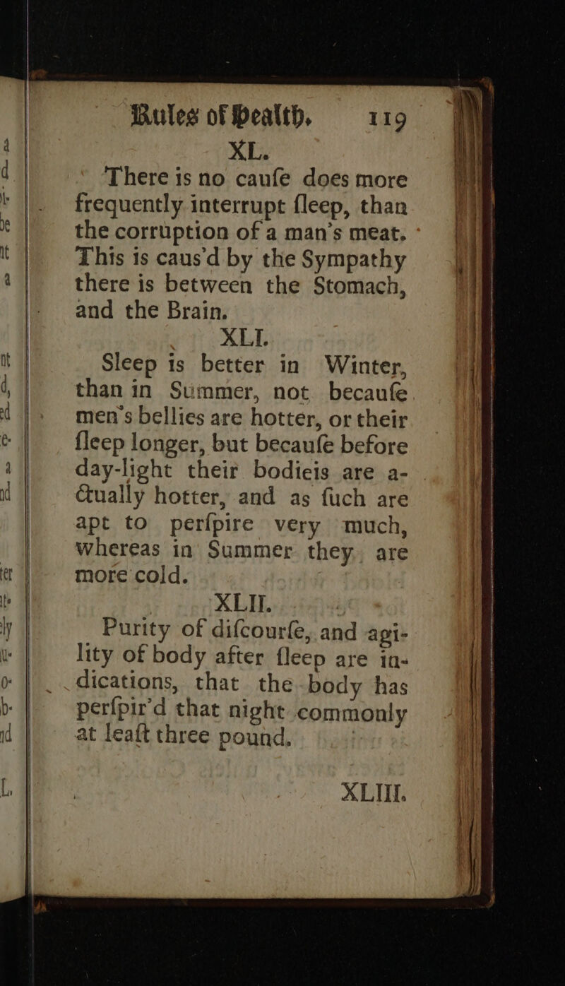 XL. There is no caufe does more frequently interrupt fleep, than the corruption of a man’s meat. This is caus'd by the Sympathy there is between the Stomach, and the Brain. XLI. Sleep is better in Winter, than in Summer, not. becaufe men's bellies are hotter, or their fleep longer, but becaufe before day-light their bodieis are a- Ctually hotter, and as fuch are apt to perfpire very much, whereas in Summer they. are more cold. XLII. | Purity of difcourle, and agi- lity of body after fleep are in- dications, that the body has perfpir'd that night commonly at leaft three pound. XLII.