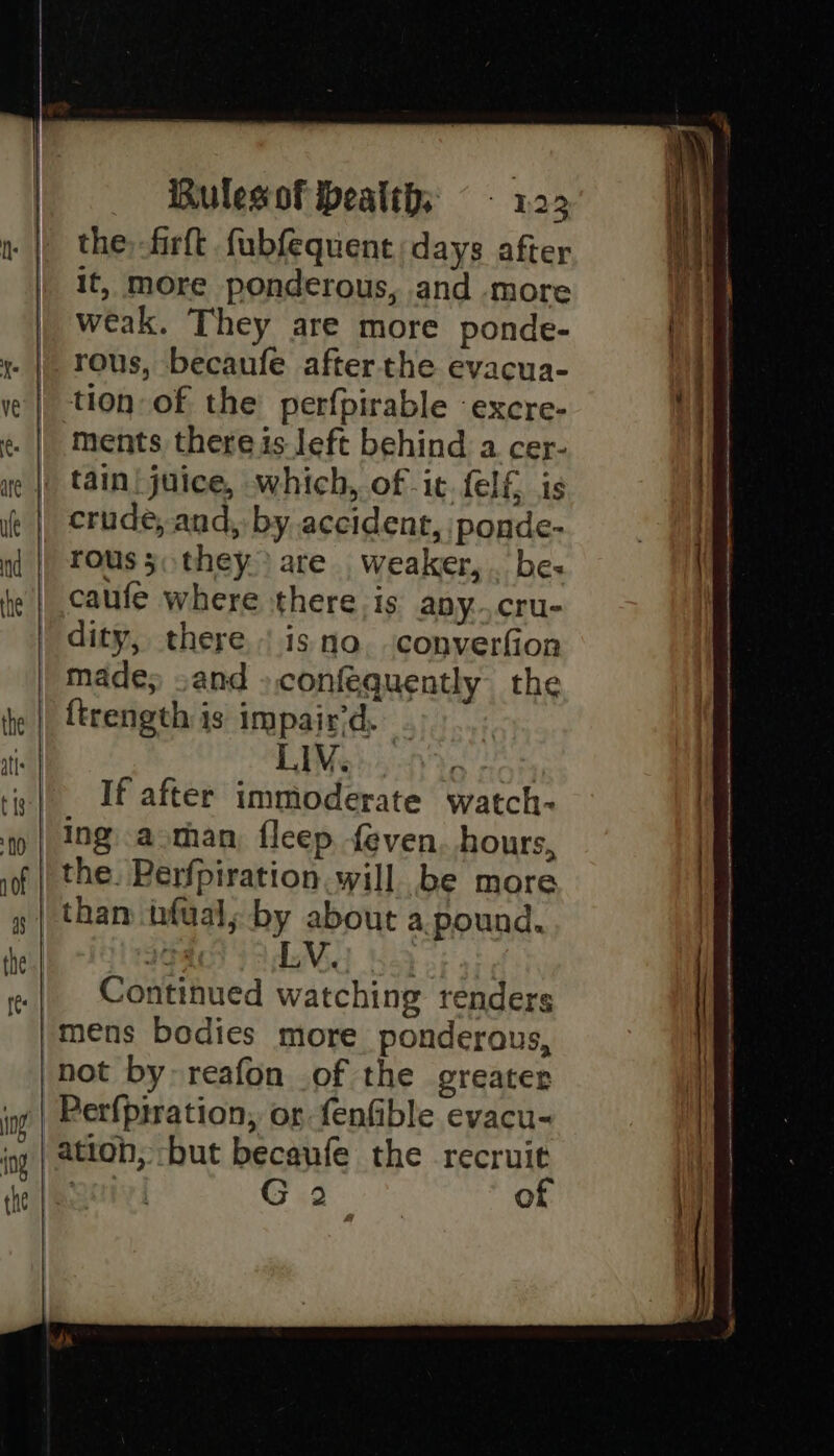 Rulesof beatths ~ - 1.22 the, -firft fubfequent days after it, more ponderous, and more weak. They are more ponde- rous, becaufe after the evacua- tion of the perfpirable -excre- ments there is left behind a cer- tain! juice, which, of it. {elf is crude, and, by accident, ponde- rous 3. they) are weaker, . bes caufe where there is apy..cru- dity, there | isno. converfion made; sand ».confequently the LIV. | If after immoderate watch- ing aman, fleep feven. hours, the. Perfpiration will be more than tfualy by about a. pound. Continued watching renders Perfpiration, or fenfible evacu- ation, -but becaufe the recruit 201) Oud: of