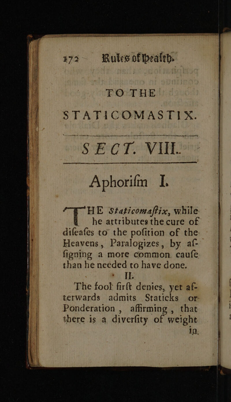 TO THE STATICOMASTIX. ———— il in i ey SECT. VII. OR TE IE A A TESTED (ER RS RE CRE ITTY AO Aphorifm I. 44 Deen Staticomaftix, while he attributes the cure of difeafes to the pofition of the Heavens, Paralogizes, by af- figning a more common. caufe than he needed to have done. + IL The fool firft denies, yet af- terwards admits Staticks or: Ponderation , afhrming , that there is a diverfity of weight In: