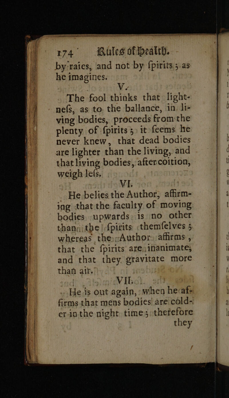 ) _ by-raies, and not by {pirits ;.as : he imagines. V. | a The fool thinks that light- 1) ~ nefs, as to. the ballance, in. li- Hi ving bodies, proceeds fromthe plenty of {pirits 5 it feems he never knew, that dead bodies are lighter than the living, and that living bodies, after coition, weigh lefs. VI. _ He.belies the Author, affirm- ing that the faculty of moving bodies. upwards: is no other than; the | fpirits .themfelves 5 H whereas the;-Author. affirms, | that the fpirits are; imanimate; and that they gravitate more than ait. | Vibe. He is out again, when hecaf- firms that mens bodies! are cold- er-inthe night time ;;therefore they eee 2 ee ——— _