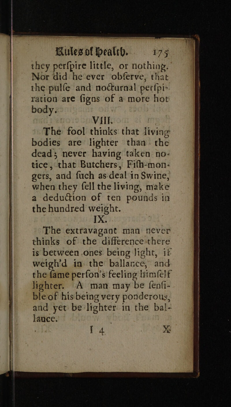 EO 9 ns ake ties they perfpire little, or nothing. Nor did he ever obferve, that the pulfe and nocturnal! perlpi- ration are figns of a more hot body. VIIf. The fool thinks that living: bodies are lighter than. the dead; never having taken no- tice, that Butchers, Fifh-mon- gers, and fuch as. deals in Swine, when they fell the living, make a deduction of ten pounds in the hundred weight. | IX. The extravagant man: never thinks of the difference there is between .ones being Jight, if weigh'd in: the ballance, and the fame perfon's' feeling himfelf lighter. A man may be fenfi- bleof his being very ponderous, and yet be lighter. in the bal- lance.
