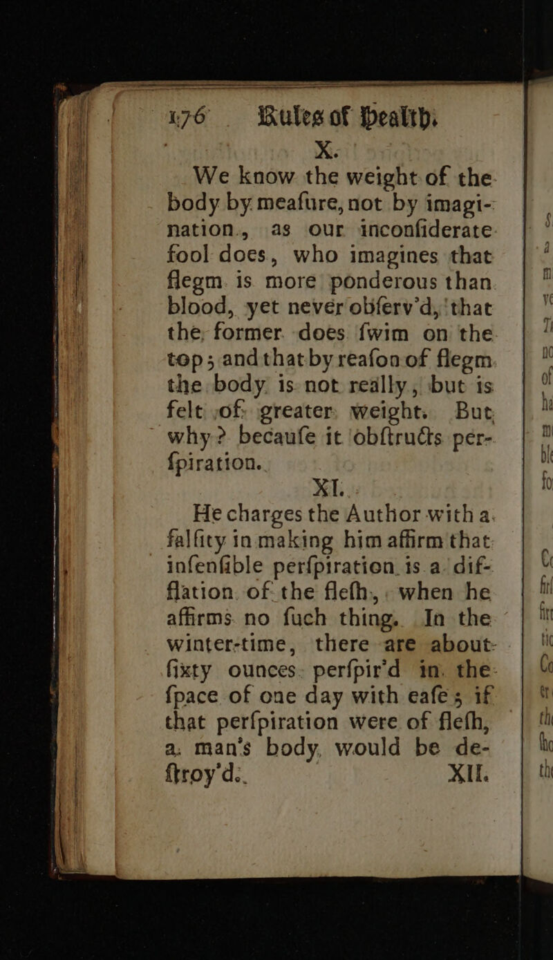 X. We know the weight of the body by meafure, not by imagi- nation., as our inconfiderate fool does, who imagines that flegm. is more ponderous than blood, yet never obferv’d, ‘that the, former. does. fwim on the top; andthatby reafonof flegm the body. is. not really, but is felt ,of: greater weight. But why? becaufe it ‘obftructs per- {piration. XT. He charges the Author witha falficty in making him affirm that infenfable perfpiration. is a. dif- flation. of: the flefh, when he affirms. no fuch thing. In the winter-time, there are about: fixty ounces: perfpir'd in. the- {pace of one day with eafes if that perfpiration were of fleth, a. man’s body, would be de- {troy'd.. XII.