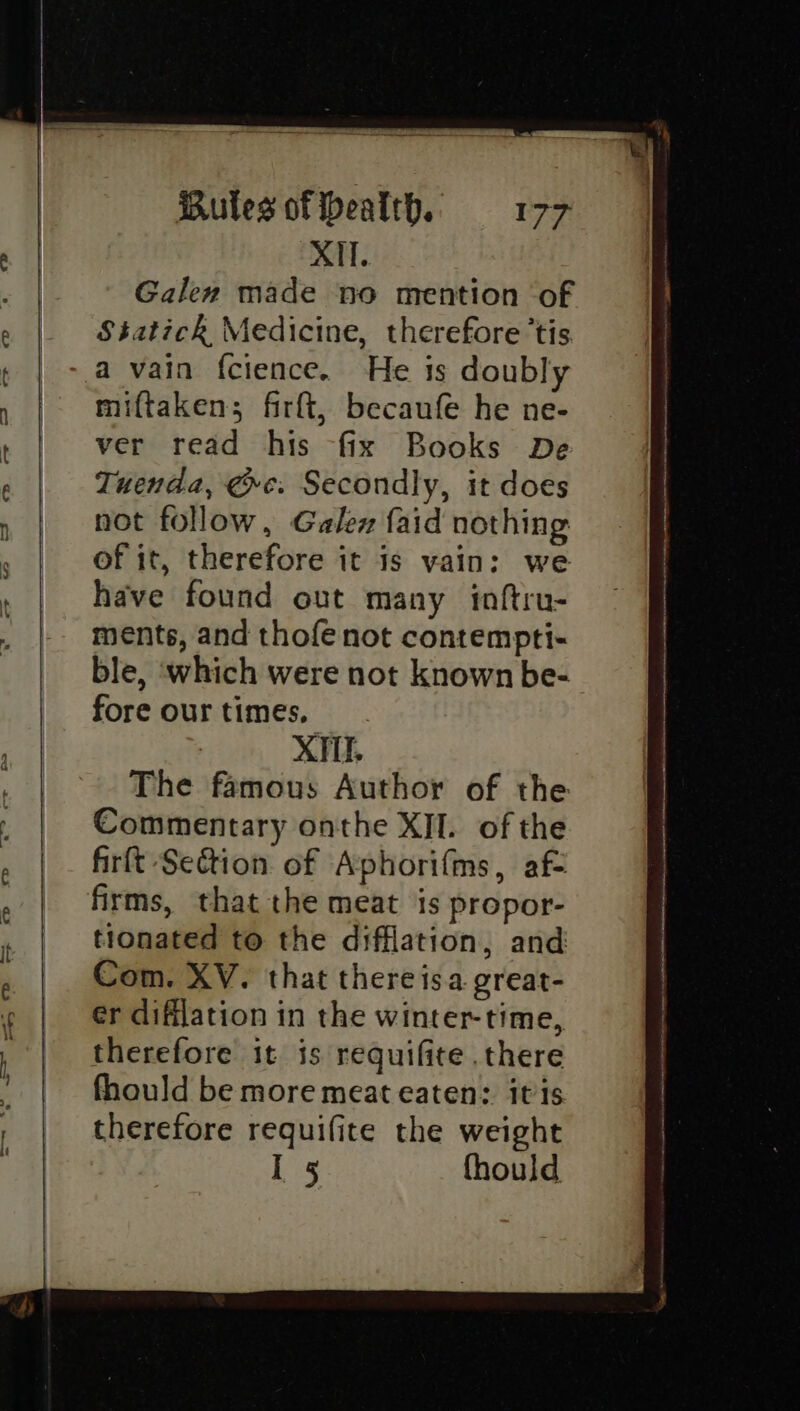XII. Galen made no mention of Statick Medicine, therefore ‘tis He is doubly miftaken; firft, becaufe he ne- ver read his fix Books De Tuenda, ee. Secondly, it does not follow, Galen faid nothing of it, therefore it is vain: we have found out many inftru- ments, and thofe not contempti- ble, which were not known be- fore our times. XII The famous Author of the Commentary onthe XII. of the firft Seétion of Aphorifms, af= firms, that the meat is propor- tionated to the difflation, and Com. XV. that there isa great- er difilation in the winter-time, therefore it is requifite there fhould be more meat eaten: itis therefore requifite the weight I 5 fhould ee anne HRT ANN AOA tt RR cl nt Sm re ethane ng eth irshno egyewe atne,