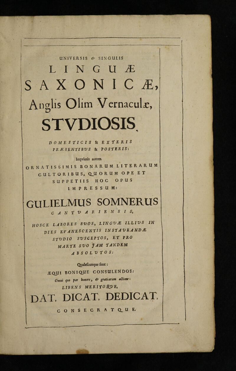 T—— UNIVERSIS & SINGULIS' 1 I LINGUA SAXON I C My . • v Anglis Olim Vernacula, STVDIOSIS. DOMESTICIS kEXtERIS PRJE SENTIBV S & POSTERIS: Imprimis autem ORNATISSIMIS BONARUM LITERARUM CULTORIBUS, Q_U ORUM OPE ET SUPPETIIS HOC OPUS IM PRESS U M: GULIELMUS SOMNERUS CANT V AKIENSI S, VIES EV ANESCENUS 1NSTAVRANDIE STVVIO SVSCETTOS, EH FRO MARIE SVO JAM TANDEM ABSOLVTOS: I * I Qualcfcunque font: iEQUI BONIQUE CONSULENDOS: Omni quo fur honore, & gratiarum aclione: LIBENS MERIHO&VE, DAT, DICAT, DEDICAT, CONSECRATQ^UE.
