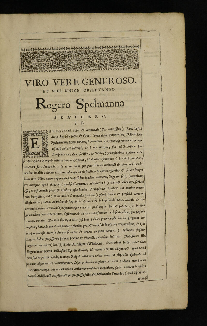 VIRO VERE GENEROSO. et mihi unice OBSERVANDO R ogero Spclixtanno ARM l G S. P. ERO, ********** GKEGIWM illud & immortale <jVir ornati fime) Familia/ua |fSyiS1||| decus_ ktqufque feculi & Gentis lumen atque ornamentum, D.Henricus ‘°’ Tjj' p| Spelmannus, Eques auratus, o patmAns avus tuus, quemadmodum tm X-J Hl „if„ii claruit doSriuh & 'a- rei antiqua, five ad Ecclefiam five Rempublicam, domi /ori/ve, /pedantis, (quamplurimis optima nota /criptis quibus Rempub. litterariam locupletavit, id abunde tejlanti us.) /cientia fingu an, nunquam fatis laudandus: fic etiam omni quo potuit idoneo incitandi & cohortandi modo, eundem in aliis animum excitare, idemque in eis/ludium promovere pariter & fovere femper laboravit. Hinc autem experienti* proprii hoc tandem comperto, linguam [cil, Saxoracam rri antiqua apud Anglos ( quid fi Germanos addiderim? ) ftudio/o adeo necefariaml effe, ut nifi admoto prius & adhibito ipfius lumine, Antiquitates Anglic* aut omnino mane¬ rent incognita, aut ( ut in multis Germani* p artibus) plen* /altem & per/eB* carerent iUufirationeimagitaadmodum&fingularisoptimiviri inbujufmodimanuduBionis & di- nUionis lumine accendendo pnponendoque cura fuit fiudiumque: ferii &/edu li ejus in lin- guam illam pene deperditam, defuetam, & in dies evane/centem, refu/citandam, propagaH- damque conatus. finem in finem, ut aliis ip/e boni publici promovendi bonum proponat ex¬ emplum , Saxonicam apud Cantabrigienfes, praleBionem /uisfmtptibus ordinandam, & ( « lampas ab eo fic accen/a oleo quo foveatur & ardeat unquam carere t.) publicum eju/dem lingua ibidem profeforem perenni pramio & Stipendio dotandum indituit■ DoBifimus ille.; nuper autem morte ( heu! )fublatus Abrahamus Whelocus, ob eximiam in hac inter alias linguas eruditionem, nobilif,mi Equitis deleBii, id muneris primus adeptus eB: quod tanta cum/uk & patroni laude, tantoque Reipub. litteraria obivit bono, ut Jhpendto ejufmodi mortem u/qne merito cohonellaretur. Cujus quidem bono ipfemet ad idem /ludium non parum incitatus exemplo, atque quorundam amicorum cordatorum opinione, fahc i tandem mea e