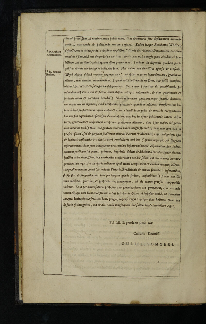 , ;. * • . . . -A'*.' v rlXArchiep. j * D. Samuel jFofkr, aitmfi promffum, & nemine tamen publicatum, licet *b omnibus fere 4efiderat um animad¬ verti : J adornando & publicando mecum cogitavi. Modern itaque Abrahamo Wheloco dfunUo,vmque deinceps viri nq if darn ampliffimi * -frttrti -e^ tefiimonio Dominationi tua conn Aumclums. m?%dato,(Sax<omd mei de quo fvpra injiituti intuitu , magis quam Academica pr*~ \ leUione, ut verifimile fmt Unguam effern promoturus : ) m flipendti quadam parte qui fuccederem non indignus judicatus fium. Hoc autem non fine illius ajfenfu confenfuf (fgupd abfique debita erudito^ ingenuo viro *, ob ipfius erga me benevolentiam, gratiarum • attiow, #*«* omnino memorandum;} »«//<5 haQenus de me Vom. tux facti mentione, j i eiim Abr. Whelocofucceffummdefignaveras. Sic autem [bonitate & munificentia piil admodum nepotis in avi & patris honor at iffimi vefiigiis i nh er entis, & cum patrimonio ■& fortunis animi & virtutum heredis j laborum meorum qualiumcunque premia donatus j, T ' •’ ' i mimoqne mecum reputans, quod recipientis gratitudo quandam adjdantis beneficentiam ha¬ bere debeat proportionem: quod ampla & eximia beneficia angufiis & modicis recognitioni¬ bus mnfint rependenda: fatis fperabo quamplures quos hoc in opere publicando inveni adju¬ teres , generalem & conjimliam accepturos gratiarum aUionem, dum [pro majori obligatio- mm mearum modojVom. tua gratias interim habeo magh fpcciales , lanquam meo non m prxfens folum , fed & perpetuo ftudiorum meorum Patrono & MeCxnatt, cujus infignioris opis & bonitatis influentia & calori, cceteri bemfatiores mei hoc ( qualtcunquefitj ad linguam mfiram vernaculam pene antiquatam revocandam infiaurandamque adjumentum five infiru- mentum publicum fui generis primum, imprimis debent & debebunt. Hoc opus igitur eis con- junUm dedicatur,n, Vom. tua nominatim confecratur: nec h)c folum aut tui honoris aut mea gratitudinis ergo; fed in operis meliorem apud omnes acceptionem & exitfimationem h Vom. tu* prxfixo nomine, quod (a confiant i Pietatis, Eruditionis & morum fuavitatis infer entibus, {eipfofcil & progenitoribus tuis per longam gentis feriem, conjunct one :j fi non cum illis vera nobilitatis partibus, & proprietatibus fynonymum, ab eis tamen prorJus infeporabiie videtur. Et ut per omnes futuras prof apia tu* germinationes ita permaneat, ejus excorde votum eft, qui cum Vom. tu* pro hoc veluti fufceptoris officio tibi impofito venia, ut Parentem incaptis bonitatis tu* frutlibus beare pergas, impenfe rogat: quique ficut haUenus Vom, tu* de facie efi incognitus , ita & alii < nullo magis quam hoc faltem titulo innotefcere cupit. Tii Icil. £>: praeclarae famil. tuas Cultoris Dcvotift GlILIEL. S O M N E R I, •v1