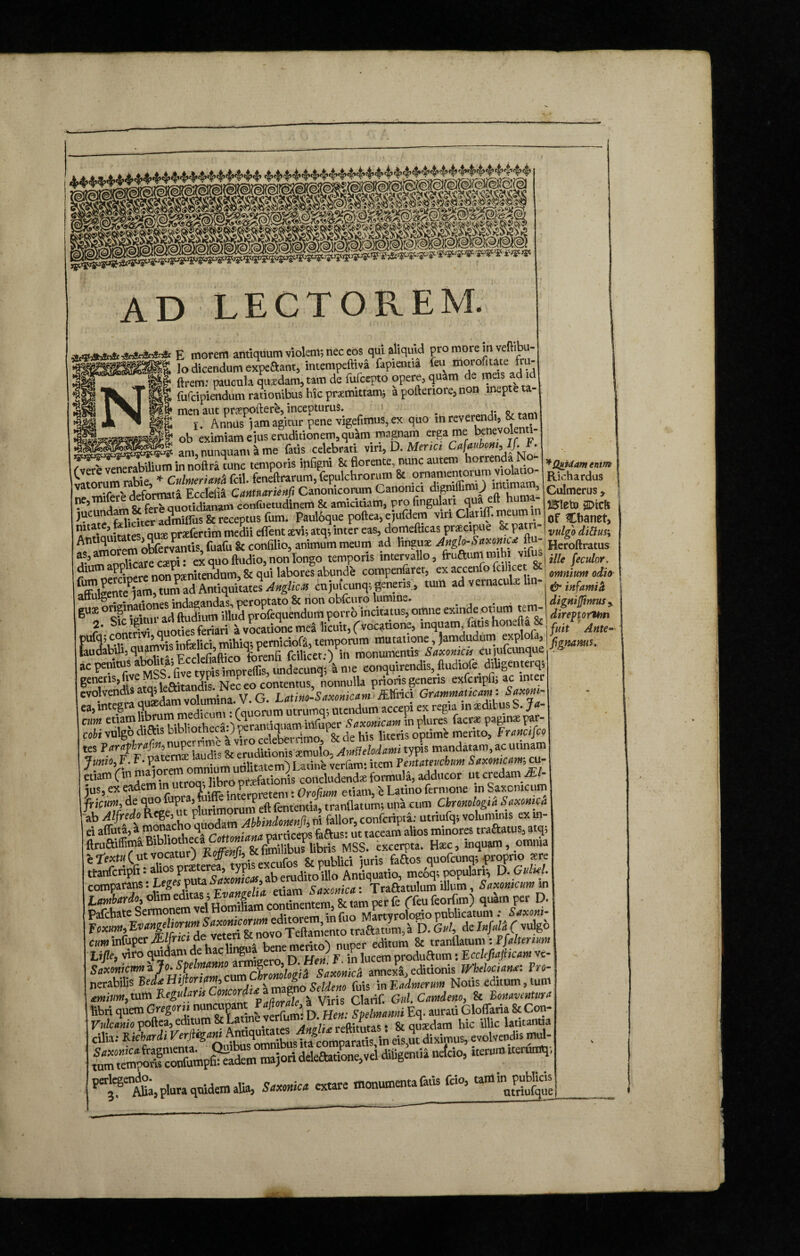 AD LECTOREM. xssssf% uasJessK&tSSf trsssfe ftrem: paucula quaedam, tarn de luiccpiu upcic, 4««»» — •' ~v * fufcipiendum rationibus hie praemittamj a poftenore, non mepteta f 8» men aut praepollere, incepturus. . ^ . || r. Annus iam agitur pene vigefimus, ex quo in reverendi, & tam Waas& CS admits & receptus fum. Pauloque poftea, ejufdem vrn Clariff. meum m ? ' ;.;«tes oua prefertim medii eflent sevis atq; inter eas, doniefticas prstetpue 8c patn oSfervantis fuafu Sc confilio, animum meum ad linguae Anglo-Saxonies ftu- as,amorem ex quo ftudio, non longo temporis intervallo, fruaumrmhi vifus dium aPP pxnitendum, & qui labores abunde compenfaret, ex accenfo fcilicet cujufcunq; generis’, tum ad vernacula lm- gu3E fttlum^^Uu^profequendum p°orrblnctatus, omne exinde otiium tein^ laudabili-quamvisV1,,-’,,. %, Eeng fcilicet-') in monumentis Saxonicis cuiufctmque ac penitus «^**Wtoo: Sdecunq;i me conquirendis, ftudiofe diligemerqs generis, tve leCtitandis Nec eo contentus, nonnulla prioris generis exfcripfi; ac inter CV° Tam uusdam volumina. V. G. Utim-Saxonicam ea, integra qu®dam vomm utrumq; mendum accepi ex regia m asditus S. Jt- «f eT”d^s HblmthecaO^rantiquam infuper Saxomum in plures facra pagmxpar- cobi vulgo dictis abliotneca.; r , 4 ; de his literis optime merito, Francifco f ?arfZfZZ\^ & emdkionis tcmulo, Amileloiami typis mandatam,ac; urinam JunioJ.r.V* . T atinh verlam* item Pentateuchum Saxonicam^ cu edam r>»nrlbS««*TeS formula, adducor ut credamJE1- jus, ex eadem m utroa, Jibro p < Orofium etiam, e Latino fermone m Saxcmcum frtoffi d.e lUieTtaplurimorum eft fentemia, tranflatum; una cum Chronologic Saxomca ab Alfredo Rege, ut plurimorun conferipta: utriufq; voluminis exin- ei afluta,a monacho quodam minores traftatus, atq5 ftruftiiTima Bibliotheca 0 fimilibus libris MSS. excerpta. Haec, inquam, omnia , rm Cut &aos ,*«*»? nfr r; ttanfcripft • ah°s prseterea, yp ant;auati0 meoq; populari*, D. Guhd, compass ‘f 1 Lombardo^ olim edit s, g . fetam per {e (TeufeorGm) quam per D. Pafchate Sermonem vel HomiUamc i Marryrologio publicatum : Snxoni- foxm, o TeSento mtoJur, a D. U de Infula ( vulg6 cum infuper jEZ/nc* de veteri &! . . editum & tranflatum : P falter tum Lift, viro juidan.de t'lebngua bene^ )f .P duaum. Ecckfiafiicm ve- Saxonicttnt ajo* Spelmam § 9• • * annexa editionis WhelociatMi Pro- nerabilis Bef*Hijknrim,Notis editum, tunt «««.tum ffk C CWf. Gul. Camdeno, 8c B onavonmra libri quem Gregor» nuncupant Faftnl^a Viris u> aurMiGl0fl-aria & Con- Vnlcanio poftea, editum 8c Latine v \\ ren-,tutas. & quadam hic illic latitantia Cilia: Ri Chordi Verjtigw efsmt diximus, evolvendis ™1- wrtempoTcorfunipSm majori ddeftatione,vel diligentia nefeio, iterum ttetumq-, per’^S Aha, plura quidem alia, Saxonic* extare monumenta faris frio, tam ^Quidam enim Richardus Culmerus y gDtcft of Chanet, vulgo dittus\ Heroftratus ille feculor. omnium odio & infamiii dignijftmus* direptorum fuit Ante* fignams.