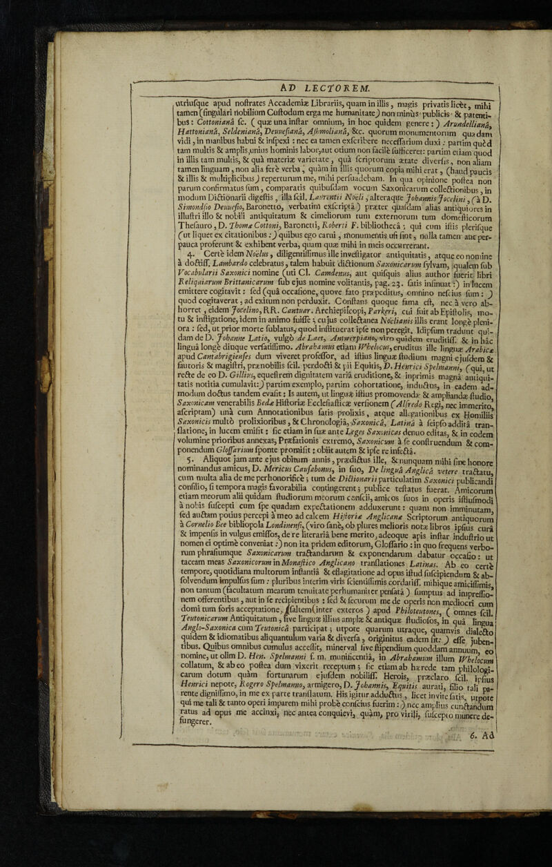 W -y’/' utriufque apud noftrates Accademiae Librariis, quam in illis, magis privatis licet 5 mihf tamen (fingulari riobilium Cuftodum erga me humanitate^) non minus publicis & patenti¬ bus ; Cottonian& Cc. ( quae una inftar omnium, in hoc quidem genere : ) Arundelliann, Hattonianh, Seldeniana, Demejiana> Ajhmoliana, &c. quorum monumentorum quadam vidi, in manibus habui & infpexi: nec ea tamen exfcribere neceflarium duxi; partim qucd tam multis Bt amplis^nius hominis labor,aut otium non facile fufiicem: partim etiam quod in illis tam multis, & qua materiae varietate, qua fcriptornm aetate diverts, non aliam tamen Unguam, non alia fere verba, quam in illis quorum copia mihi erat, (haud paucis & illis & nniltiplicibusj reperturum me, mihi perfuadebam. In qua opinione portea non modum Diftionarii digeftis, illa fcil, Laiinntii Nodi, alteraque Johannis Jocelini 3 D. Simndfio Veuuefto^,Baronetto, verbatim exfcripta) praeter quafdam alias antiquiores in illuftri illo St nobili antiquitatum & cimeliorum tum externorum tum domdlicorum Thefauro,D. Thorn*Cottoni, Baronetti, Roberti jF.bibliotheca ; qui cum iflis plerifque fut liquet ex citationibus:) quibus ego carui, rftonumentis ufi fint, nulla tamen aut per-