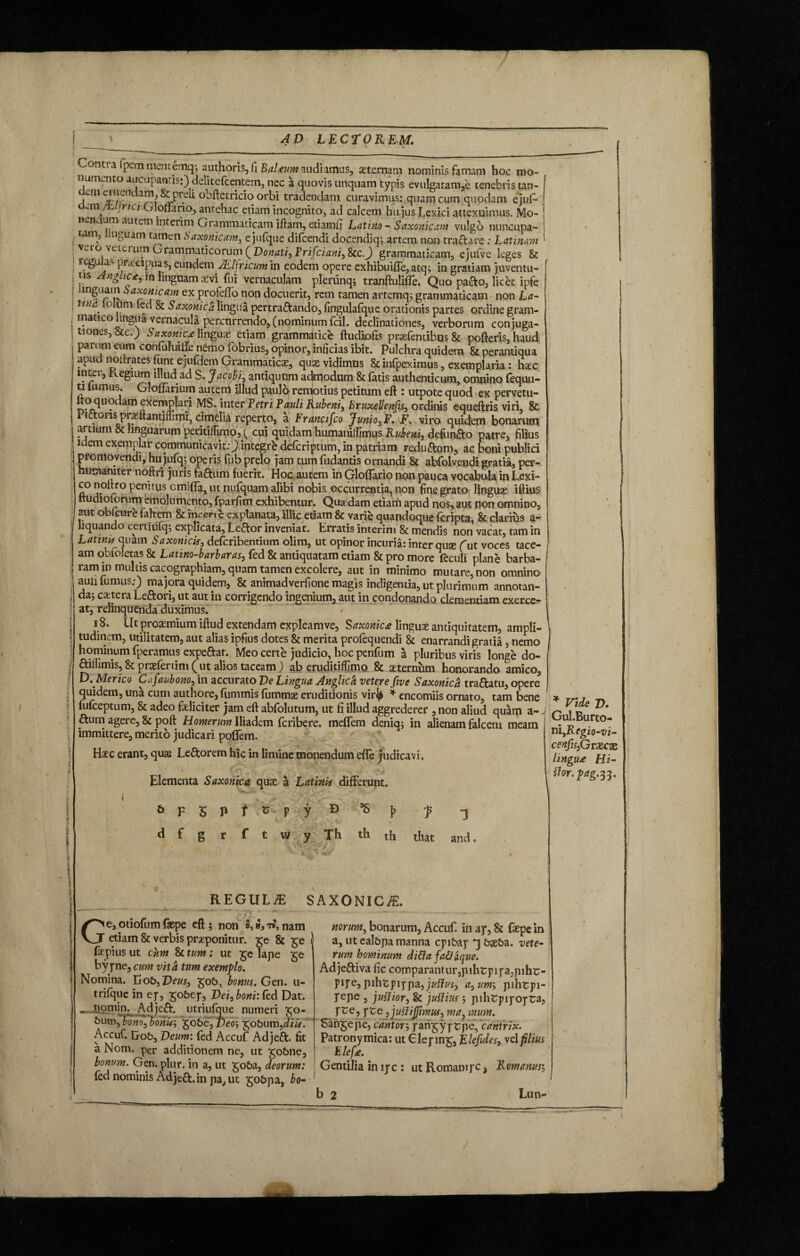 ont, a pern mentemq; authoris, fi BaUum audiamus, asternam nominis famam hoc mo¬ numento au-cupanris:) delitefcentem, nec a quovis unquam typis evulgatam,e tenebris tan- Vni^/!UlarM^,r^ obftetricio orbi tradendam curavimus: quam cum quodam ejuf- t -m jrici G Ioilario, antehac etiam incognito, ad calcem hujus Lex ici attexuimus. Mo- KCn arn autem interim Grammaticam iftam, etiamfi Latino - Saxonicam vulgo nuncupa¬ tam, linguam tamen Saxonicam, ejufque difcendi docendiq; artem non traftare: Latinam Vl°i vet£ruI?1 Grammaticorum ( Donati, Frifcianij &C.J grammaticam, eiufve leges & regulas praecipuas, eundem JElfncum in eodem opere exhibuifte,atq; in gratiam juventu¬ tis AngLic*, m linguam aevi fui vernaculam plerunq; tranftulifle. Quo pafto, licet ipfe linguam Saxonicam ex profeffo non docuerit, rem tamen artemq; grammaticam non La- tuia.' o uni led & Saxonica lingua pertraftando, fingulafque orationis partes ordine gram¬ matico lingua vernacula percurrendo, (nominum fcil. declinationes, verborum conjuga¬ tiones, &c.) Saxonica: linguae etiam grammatice ftudiofis praefemibus& pofteris, haud parum eum confufuilfe nemo fobrius, opinor, inficias ibit. Pulchra quidem & perantiqua apud noitrates funt e jufdem Grammaticas, quae vidimus & infpeximus, exemplaria: haec inter, Regium illud ad S. Jacobi, antiquum admodum & fatis authenticum* omnino fequu- ti himus. GlofJarium autem illud paulo remotius petitum eft : utpote quod ex pervetu- “°_(luodamf1xemPla^ MS. inter Petri Pauli Rubeni, BruxeUenfis, ordinis equeftris viri, & rictoris praeftantifiimi, cimelia reperto, a Francifco JunioxF. F. viro quidem bonarum artium & linguarum peritiffimo,^ cui quidam humaniffimus Rubeni, defundo patre, filius idem exemplar communicavit:) integrb deferiptum, in patriam reducam, ac boni publici promovendi, hu jufq; operis fub prelo jam tum fudantis ornandi & abfolvendi gratia, per- u mani ter noftri juris faftum fuerit. Hoc autem in Glolfario non pauca vocabula in Lexi- co noltro penitus omiffa, ut nufquam alibi nobis occurrentia, non fine grato linguae iftius nudioforum emolumento, fparfim exhibentur. Qua dam etiam apud nos, aut non omnino, aut obfcure fahem & inceni explanata, illic etiam & varie quandoque feripta, & clarius a- liquando certiufq; explicata, Leftor inveniat. Erratis interim & mendis non vacat, tam in Latinis quam Saxonicis, deferibentium olim, ut opinor incuria: inter quse fut voces tace¬ am obfoletas & Latino-barbaras, fed & antiquatam etiam & pro more feculi plane barba- ram in multis cacographiam, quam tamen excolere, aut in minimo mutare, non omnino auii fumus;) majora quidem, & animadverfione magis indigentia, ut plurimum annotan¬ da; extera Left or i, ut aut in corrigendo ingenium, aut in condonando clementiam exerce¬ at, relinquenda duximus. 18. Ut proxmium iftud extendam expleamve, Saxonica linguas antiquitatem, ampli¬ tudinem, utilitatem, aut alias ipfius dotes & merita profequendi 8c enarrandi gratia, nemo hominum fperamus expeftat. Meo certe judicio, hoc penfum a pluribus viris longe do- ftifiimis, & prsefertim ( ut alios taceam ) ab eruditiflimo & aeternum honorando amico, D, Merico Cafaubonox in accurato De Lingua Anglich vetere five Saxonica traftatu, opere quidem, una cum authore, fummis fummae eruditionis virfy * encomiis ornato, tam bene (ufeeptum, & adeo feliciter jam eft abfolutum, ut fi illud aggrederer , non aliud quam a- ftum agere, & poft Homerum Iliadem feribere. meffem deniq; in alienam falcem meam immittere, merito judicari poffem. Haec erant, quas Leftorem hic in limine monendum efle judicavi. Elementa Saxonica quae a Latinis differunt. 6 F 5 P f ' c V y D * ]> f s d f g r f t w y Th th th that and. REGULE SAXONICA. Ge,otiofumfaepe eft; non o,»,7*\nam etiam & verbis praeponitur, ge & ge fepius ut cum & tum ; ut ge lape ge bypne, cum vitii tum exemplo. Nomina. Gob, Deusx gob, bonus. Gen. u- trifque in ep, gobep, Dei,boni:te<\ Dat. ... ngmin, Adjeft. utriufque numeri go- bum, Vono', bonis; gobe, Deo-, gobum,^. Accuf. Erob, Deum: fed Accuf Adjeft. fit a Nom. per additionem ne, ut gobne, bonum. Gen. plur. in a, ut goba, deorum: fed nominis Adjeft. in pa, ut gobpa, bo¬ norum, bonarum, Accuf. in ay, & faepe in a, ut ealbpa manna epibap *3 baeba. vete¬ rum hominum difla fa&aque. Adjeftiva fic comparantur,pihtpipa,pihr pipe,pihtpippa,j#f?M, <r, unr, pihtpi pepe , juflior, & juttius ; pihtipipopra, pce, pte jjutfiffimuf) ma, mum. Sangepe, cantorj pangyptpe, cantrix. Patronymica: ut Glepmg, Elefides, vel filius Elefa. Gentilia in ipc : ut Romampc, Romanus; * Vide z>. Gul.Burto- viiyRegio-vi- cenfis^jrxcx lingu£ Hi- flor. pag.^. b 2 Lun-