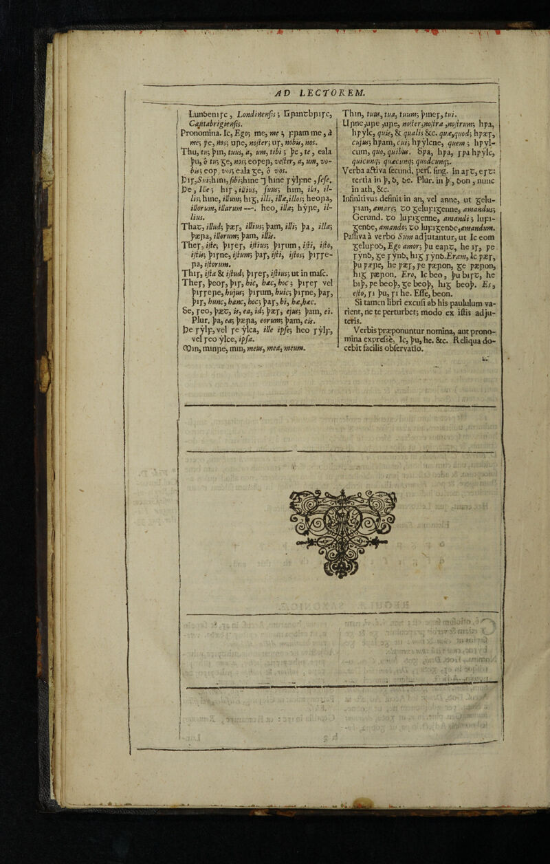 '< 1.' AD LECTO Lun&enipc , Londinenfs ; Gpantbpi pc, Cantabri gienfs. Pronomina. Ic, Ego; me, me ^ ppam me, h, ms p.e, noss upe, nojters up, ftobit9 nos. Thu, tus J>in, tuus, ay urn, tibi; j)e, te, eala }>u, b tvs $e, noss eopep, vejler, a, urn, vo¬ bis, eop, voss eala^e, b vos. j3ip,S/'i;him,Jii/;hine hine pylpne yfefe, fre, I He s hip, illius, fuuss him, ibi, il- liss hine, illunr, hig, illi, id&,illoss heopa, illorum, illarum—. heo, illas hype, il¬ lius. Thar, illuds J>as]*, illiuss ]>am, ill is J>a, illas )>aepa, illorums J>am, iUis. Thep, i/fe; )>ipep, ijtiuss Juj-iim, i/W, iflo, iJiifS ]?ipne, ijiums ]>ap, ijti, ijiosj )?ippe- pa, ifiorum. Thip, ijla & ijiuds jupep, ijliuss ut in mafc. Thep, J>eop,j>ip,hie, hacyhoc, J>ipep vel Juppepe, hujuss ]>ipum, huics jppne, fcp, )>ip, hunc, hanc, hoes J>ap,bi, h£,hac, 5e, peo, \>xt, if, ea, ids j^aepj ejM’ }>am, ei. Plur, jia, eas ]?aepa, eorum, )>am, eis. Pepylp,vel peylca, ille iffes heo pylp, vel peo ylce, if fa. CQin, minpe, mm, meus, mea3 meum. REM. Thin, tuuty tua, tuums jnnep, tui. Upne,upe ,upe, noller^nolira }nojlrums hpa, hpyle, quis, & qualis &c. qu.e9quods hpaep, cujuss hpam, cm; hpylcne, querns hpyl- cum, quo, quibus. Spa, hpa, ppa hpyle, quicunqs qiuecunqs qnodcunqs. Verba aftiva fecund, perf. fing. in apr* epr: tertia in \>, b be. Plur. in b, 6on, nunc in ath &c. # Infinitivus definit in an, vel anne, ut £elu- pian, amares to £eIupiT;enne, amanduss Gerund, ro lupi^enne, amandi, lupi- ■^en&e, amandos to lupijgen&ejtfwtftfiww*. Pafiiva a verbo Sum adjutantur, ut Ic eom £elupob, Ego amors ]>u eapr, he ip, pe pyn&, &e pynb, hi£ yynb.Eram, Ic paep, j>u paepe, he psep, pe paepon, £e paepon, hig psepon, Ero, Icbeo, jmbipr, he bi}>, pe beoj>, £e beo)>, I115 beo)>. Es, edo, pi )>u, pi he. Effe, beon. Si tamen libri excufi ab his paululum va¬ rient, nete perturbet; modo ex lftis adju¬ tetis. Verbis praeponuntur nomina, aut prono¬ mina exprefse, Ic, J>u, he. &c. Reliqua do¬ cebit facilis obfervatio.