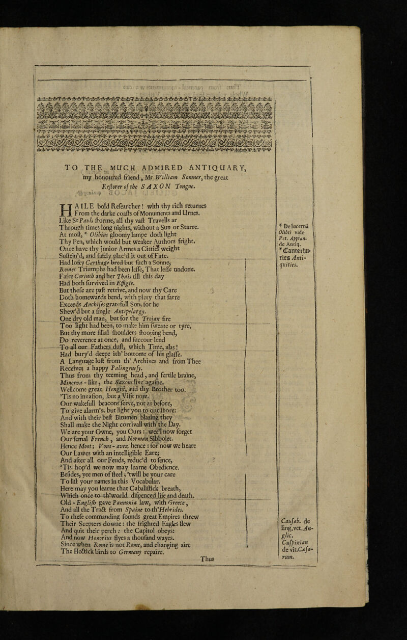 f A HtH f TO THE MUCH tv. r.-. ADMIRED ANTIQUARY, my honoured friend, Mr William S owner, the great Reft or er of the SAXON Tongue. 5t'A V S 0 > •'; • : HAILE bold Refearcher! with thy rich returnes From the darke coafts of Monuments and Urnes. Like Sc Pauls Forme, all thy vaft Travells ar Through times long nights, without a Sun or Starre. At moft, * Olibius gloomy lampe doth light Thy Pen, which would but weaker Authors fright. Once have thy junior Armes a Cittief weight Suftein’d, and fafely plac’d it out of Fate* Had lofty Carthage bred but (uch a Sonne, Rowes Triumphs had been Idle, That lefle undone. Faire Corinth and her Thais till this day Had both furvived in Effigie. But thefe are part retrive, and now thy Care -5 Doth homewards bend, with piety that farre Exceeds Ancbifes gratefull Son*, lor he Shewed but a fingle Antipelatgy. One dry old man, but for the Trojan fire Too light had been, to make him fweate or tyre, But thy more filial fhoulders {looping bend. Do reverence at once, and fuccour lend To all our Fathers dull, which Time, alas! Had bury’d deepe ith’ bottoms of his glafle. A Language loft from th’ Archives and from Thee Receives a happy Palingenefy. Thus from thy teeming head, and fertile braine, Minerva - like, the Saxons live againe. Wellcome great Hengift, and thy Brother too, ’Tis no invafion, but a Vifit now. Our wakefull beacons ferve, not as before, To give alarm’s; but light you to our Ihore: And with their beft Bitumen blazing they Shall make the Night corrivali with the Day. We are your Owne, you Ours: wee’l now forget Our femal French , and Norman Sibbolet. Hence Moot; Vous - avez hence: for now We heare Our Lawes with an intelligible Eare; And after all our Feuds, reduc’d to fence, ? 9Tis hop’d we now may learne Obedience. Belides, yee men of fteel 5 ’twill be your care To lift your names in this Vocabular. Here may you learne that Cabaliftick breath, Which once to th’world difpen.ced life and death. Old - Englijh gave Pannonia law, with Greece, And all the Tract from Spaine to th’Hebrides. To thefe commanding founds great Empires threw Their Scepters downe: the frighted Eagles flew And quit their perch : the Capitol obeys: And now Honorius flyes a thouland wayes. Since when Rowe is not Rome, and changing aire The Heftick birds to Germany repaire. _ Thus * De lucerna Olibii vide Pet. Appian. de Anciq. * Cante rftti’ ries Anti- quities. Caufab. de ling.vet.aft*- glic. Cufpinian de vit .Cafa- rum.