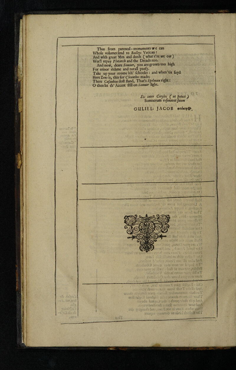! Thus from parental - monuments w e can Whole volumes lend to Bodleys Vatican: And with great Men and deeds ( what e’re we ow ) Wee’l repay Plutarch and the Decads too. And now, deare Somner, you are grown too high For minor rithme and rurall poefy. Take up your roomeith’ Ichooles: and when tis layd Here Zcm is, this for Cleanthes made; There Cafaubon doft Hand, That’s Splman right: O then let th’Accent ftillon Somner light. rf*. v i / ■. ' , J ' T Sic inter Corylos ( ut fotuit) Somnerum refonavit fuum O T GllLlEL: JACOB fftfevCK # Ki . C/ —.- IT , ‘ f £ ' t « ’ f.rri ili ov csnvr ' TijiV^svc 77/ <*!, < «' 1 \\ ; : U:t ) l C»} l \jr ,r V 10; \ ' \ h;V ,33flbH ] ; JflL HB dllvO J. . ' 1 it) !ol hb .7. Util 1IJC Us i-JkbfA ■> 0V> Di) u ji . ai v/on ' v' t. . ;i ZlTc 30Y -jrj * it'M b'jfr »0 (!. ' ■! s v*Ur. • . \ f '•tfh ni ?2U*;.r 'Oi * fiiloT >i of-flii’ . r\ j )(n .-! 3 1 -1 f! 313 H v;siri **!«*■!• r Xv. 3V&S •V.vV \ - blO . V/iior ■ v. . “ nioi} S'. > '« ■ :;i:hnyivi ; w 7? 0;;ibm,nw'O' ' jrij uT .v;:r x j nstdjgi onwob ?f io. ’ iu.;S * sdo lonqcs >*3i#3 fe ifcmq vvh b'tA ■r barb* >r! iv»>.v' ■ ‘vonhuA •job. :*.rbbrr • 1 .tor- a. au<o i / ,'b 03 2iV:iJ H sri i i 4 ' I