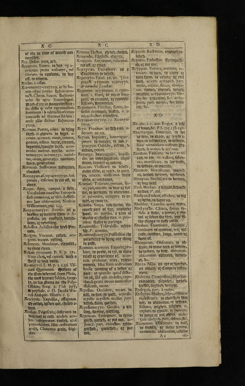 of old In time of Dearth and neeeffftp. Ace. Dolor, pain, ad)» Aceapian. Emcre. tohup. opa- ceapian. pretio redimere, vcl liberate. to ranfome, to bup off, to redeem* Kcelan. i. celan. Kce-manney-ceaytep. ac hi bu- enb oJ>pe yopbe Bahon nem- na’S. Chron. Saxon. Bathoniae urbs in agro Somerfetcnfi. BatfrCitp in £>omerfetlbire 5 fic difta q. urbs aegrotantium hominum: a valetudinariorum concurfti ad thermas ibidem : unde alias dicitur Baj>ancea- ytep. Xcennan. Parere, edere, to tiding f02tb* it. gignere, to teget, a- cenbe. acenneb. natus, creatus, genitus, editus. b02tie,created, begotten,b20ught fo2tb* acen- neblic. nativus, natibe* acen* nebnyyye. acenneyye. nativi* tas, ortus, generatio, natibitf, birth, generation. Xceocob. Suffocatus. fuffocated, cboabed* Xceoppan.*/. op-aceoppan. Am¬ putare 3 refecare. to cut Off, 0? atoap* Xcepe. Ager, campus, a field* Vocabulum omnibus Europ-ris fere commune, ut viro doftifli- mo \am obfervatum, Notis in Willeramum, pag. 143. Xceppebneyye. Averfio. an a* berffort 0? turning f^om. it. A- poftafia. an apoftafp, bacbfli ding, 02 rebolting* Achillea. Achillea.the i)ttb Par TOtO* Xci£eb. Vocatus, callet* aci- *eiib. vocans, calling* Xclxnyub. Mundatus, cleatlfed, 0? made clean. Xclum ytepnum. P. S. p. 171. Voce clara, vel canora, toith 3 ffmll 02 loud botce. Xc-miyrel. L. M. p. 1. c.36. Vif- cum Querneum, ^iftleto of the £Dab thereof, from PHnic, tte moft learned Selden, large Ip, in bis iSoteson the Poly- Olbion, Song. 9. Vide bpy, 8c paeyhale. it. D. Jacobi Wa- r*i Andquit. Hibern. c. 5. Xcnyyeb. Expulfus, effugatm. I <2Ey pelled, d?iben out, ctafed a* taap. I Aeolian. Frigefcere, defervere, to boat cool 0? cold- acoleb. aco- lob. refrigeratus. COOled* acol yopben.idem. Hinc noftratium acoldj Chaucero acale, frigi¬ dus* Xcopen. Ele&us. elected, ctofeit* Acopettlic. Eligibilis. eligible. Acoppen. Amputatus, refecatus. cutoff,02amap* b Acpspcan. Excogitare, as a Craftfman to debtfe. Acpeoyyb. Exod. 16*20. *3 hit; peap^ pypmum aepeopyb. & vermibus fcatebat. Acpuman. acpymman. it. epam- man. i. friare, in micas fran¬ gere. to crumme, 0? crumble* Kiliano,Krupmelcn. Acpummen. Farcitlis, farms, in- farfus. crammed, (luffed* it. in micas fraftus; crumbled. Acycan-mynytep. i.e. Ax-myn- ycep. Ac ye. Fraxinus, an Slifftree* it* Securis, an aye. Acyian. Inquirere, interrogare, petere, to tnouire, to ash.K. 5eacy1an.Otfri.do, eifcon, 8c eifbOtt, petere. Acyuiqge. Interrogatio, inquifi- tio. an interrogation, inqui* ftticn, inquirp o?asfetng. Acucian. Vivificare, to bibifp, mabe alibe, 0? nuicb, to quiet- en. acucob. vivificatus, made altbe, 02 nuicb ened* Acuman. Tolerare, portare, fer¬ re, pati,vincere, to tear 0? ftif- fer, to perfo?m, to obercome. it. pervenire, attingere, to at* tatit, 02 come to. Acumba. Stupa. toMardS, tte courfe part of flay, tmplucbt toool* it- naptha, a bind of marlie 02 ctalbp Clap* it. puta¬ mina. fbales 02 parings* Acumenblic. Tolerabilis, tolera* tie* V. acuman. Acumenblicneyye.PofTibilitas.tte pnfsibilitp to b2ing anp thing topaffe. Acunnan. acunnian. Experiri,pro¬ bare» to probe, to t?p, to mabe trial! 02 erperience of» acun- nob. probatus, tried, eyperi* mented* Hinc forte noftratium hodie conning of a leffon 02 part: Ut quando quod diftu- rus eft, fibi quis recenfer, expe- riundi gratia utrum memoriter didicerit, necne. Xcpellan. Occidere, necare, to bill, to flap, to quell* acyealb. acpelb. acpelleb. occifus. part. billed, Gain, quelled. Acpellebneyye. Occifio. a bil5 ling, flaping, quelling. Acpencan. Extinguere. to ejtim guiffe quench, 02 put out* ac-* pence, part, extin&us. eytin- fluilhed, quenched, 02 put out. ’ • Acpicob. Redivivus. tcneb)cd,te= bibed* Acpirten. Extinftus. dEpiinguiff)- ed, 02 put cut. Acyppan. Vertere, avertere, re¬ vocare. to turn, to abert 02 turn f2om, to rebobe 02 call bacb* acypb. acyppeb. part. verfus, averfus, flexus, revoca¬ tus, turned, aberteo, bobied, recalled, acyppebneyye. Ver- fio, &c. a turning, &r. acyp- penb. part, vertens, &c. turn* ing, &c. AD Ab.abe.i.c. aab. Rogus, a pile Cfboood,Stc.P.S. pag.138.140. Abaytpi^an. Deterrere, to let bp fear, to share, 02 fright a* toap,to dtfeourage, to difmap. Hinc vernaculum noftrum ^>a- (lard, & nomen 8c verbum. Abeaban. Fatifcere. tn fr.n n* hei Cap, to dpe. it. vaftare, fijbru- ere, mortificare, to lap boafle, to deffrop, tn moztiffe* Abeabob. Mortificatus. moctifr ed, deaded, becaned, toitbered* Abcapian. Surdefcere.tO become, 02 may deaf. Abel. Morbus, a difeafe,flcbneffe 02 fore. V. abl. Abelpan.Fodere, effodere* to dig 02 delbe, to digue up* Abelihr. Ca.nofus. dirtp, filtb?. Abel yea^e. Cloaca, fpecus fe¬ tida. a ftnbe, a gutter, a cha* nel 02 fetoer fo2 filth, and fib thp things to paffe aibap. Abeman. Examinare, difeutere, trutinare, to eyamine, tn*, 0if= cuffe, conftder, judge, doom 02 deem of. Abeopcian. Obfcurare. to Ofc feure, to mabe darb 02 dtmme, to darben, to hide, abeopcab. obfeuratus. obfcured, darben* ed, 8tc. Abeya.Afcia. an aye 02 hatchet, an addice, 02 Coopers infiru* ment. Abihrob. CompofituSjdifpbfitus. compofed, dtfpofed, deebed? d2e(fed, dighted, hedigbt* Abile^ob. part, a verbo. Abil^ean.Abolere,delere,oblitera- re,deftruere. to abolt^o blot out, to obliterate, to deffrop. Kiliano, delghen, dilghen. it. expiare, to eypiate. it. purgare, to purge 02 put atoan. abile- ^ob. abil^ob. part, deletus,8cc. j Abimmian. Obfcurare. to dull, to darben, 02 mabe diurne* flbimmob. obfcuratus,caligine A 2 ob-1