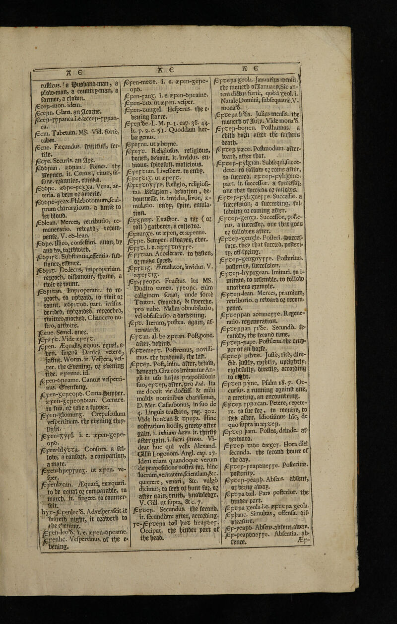 rufticus.f a ^usbanb*man, a plowman, a countryman, a farmer, a cloton. <€cep-mon. idem. fecepn. Glans, an Slcome* /6cep-fppanca.i.e.aeccep-pppan- ca. j€cm. Tabctum. MS. Vid. forte, tabes. /€cne. Facundus, fruitful!, fer tile* £cpe. Securis, an Slpe /6&t>pan. se&pan. Renes, the! JffepneS. it* Crenae , rimae, fif- fura. qawtie*, cbinfcfl* £&t>pe. se&pe-pe££a. Vena, ar¬ teria. a beino?arterie* /e&&pe-reax.Phlebotomnm/cal- prum chirurgicum, a fenifetO letbloub* . jG&lean. Merces, retributio, re- muneratio, reto ari), recom* penfe. V. e£>-lean. fibpe. lllico, confeftim. anotl, bp ano h?,fo?tbtoitb. fibp lyz. Subftantia,eflTentia. fub* Pance, eftence. j^bpic. Dedecus, improperium rep?och, bilhonour, fhame, a ttoit o? taunt. je&pitan. Improperare. tO Xt p?och, to upb?aib, to ttoit o? taunt, se&pirob. part. irrifus. tieribeb, upb?aibeb, rep?ocbeb, ttoitteb,mocfceb* Chaucero no ftro, atttoite. ]£ene. Srinel. once. fifxyt. Vide xfeyc. £pen. /Equalis, aequus. equal, e* ten. lingua Danica vetere, jaffnt. Worm. it. Vdpera, vef- per. the CBtemng, o? ebening title, aepenne. id. jGpen-bpeame. Canms vefperti- 1 nus. (fibenfong. j^pen-^epeopb. Coena.Sjupper. sepen-^epeopbian. Coenarc. to fup, o? tabe a fupper. fepen-'glomun^. Crepufculum vefpertinum. the ebening ttop* , im- • . jepen-^ypl. i* c. aepen-£epe- opb. ( ^6pfen-hlyfcra. Confors. a fel* loto, aconfo?t, a companion, gmate. /epen-hpepjun^. ut sepen. ve- fper. /Fpenlaecan. Aquari, exaequari. to be equal o? comparable, to match* n* fingere, to counter* *? felt. b; ' , _4 hy t-jfGpenlec’S. Advelperafcit.it toaretb night, it b?atoeth to , the evening. ■ , fcpen-leo’S. i. e. aepen-bpeame. jgpenlic. Vefperrinus. of the e* Matting* fifen-mere. i. c. aeyen-^epe- opb. j€pen-pan^, i. e. aepen-bpeame. j€pen-rib. ut aepen. velper. fipen-ttm£el. Hefpcrus. thee* betting ftarre. j6pep^6e.-L. M. p. I. cap. 38. 44* it. p. 2. c. 51. Quoddam her¬ bae genus. jGpepie. ut aebefne. fifeyv. Religiofus. religious, boneft, tiebout* it. invidus, en* btous, fpitefull, malicious. j€ pe f ri an. Livefcc re. to enbp. fifeyzir;. ut aeperr. jGper^nyrr^* Religio, religiofi- tas. Religion, bebofion, be* boutneffe, it. invidia, livor, ae¬ mulatio. enbp, fpite, emula* tion. fifgpxf- Exa&or. a tat C 0? toll) gatherer, a collecto?. j6pnun£e. ut aepen, et aepenne. j€ppe. Semper, altoapes, eber. fifyt. i. c. sepeprnyppe. fifytmi- Accelerare, to batten, 0? matte fpeeb. fifftig. Emulator, invidus. V. seperrij. jGp-rpeopc. Fru&us. ita; MS. ' Dudito tamen, ppeopc. enim caliginem fonat, unde forte Teuton, ftoarette, Stftoercfce, pro nube. Malim obnubilatio, vel obfufeatio. a barttemng. fife. Iterum, poftea. again, af* terwards. fifvm. al. be septan. Poll,pone, after, behinb. ' J fifcexneyz. Poftremus, noviiu- mus. the binbmoft, the la(t. fifeep. Poft, infra, after, beloto, beneath.Graecos imitantur An- gli in ulli hujus praepofitionis fuo, eprep, after, pro <JW. Ita me doaiit vir doftiff. 8c mihi multis nominibus chariflimus, D. Mer. Cafaubonus, in fuo de 4. Linguis traftatu, pag. 302. Vide hentan 8c spupa. Hinc noftratium hodie, greebp after gain, i- inhians lucro. it. tbirltp after gain, i* lucri ftiem. Vi¬ deat huc qui velit Alexand. Gillii Logonom. Angi. cap. 17. Idem etiam quandoque verum de praepofitione noftra fo?. hinc iucrum,veritatem,fcicntiam,8cc. qusercre, venari, 8cc. vulgo dicimus, to feeb 0? bunt fo?, o? after gain, truth, fcnotolebge. V. Gill, ut fupra, &C.7. j€ptep. Secundus, th^ feconb. it. fecundhm: after, acco?bing. pe-j6prepa bset \>xz heapbep. Occiput. tb0 hinber part of the hf ab* fifceyn ^eola. Januarius menfis. the raoneth oOlanuarp.Sic au-51' tem diftus forte, quod^eol.i. Natale Domini, fubfequatnr.V. mona^S. v jGprepa li^a. Julius menfis. the motieth of 3u!p. Vide mona’S. j€prep-bopen. Pofthumus. a chilb bo?n after the fathers beath* fifeep paece. Poftmodum. after* toarb, after that. /€prep-pylpan. Subfequi,fucce- dere. to folloto 0? come after, to fucceeb. aeprep-pyli$en&. part. it. fucceffor. a fucceCfo?, one that fucc^bo 0? fcllotos. j€pcep~pyli^neppe. Succeffio. a fuccefsion, a fucceebmg, fol* lotoing 0? coming after. Cprep-senga. Succelfor, pofte- rus. a fucceffo?, one that goes c? follotoes after. j€pcep-^en^le. Pofteri. ^uccef* fo?s, thep that fucceeb, pofteri* tp, off*fp?ing. fiprep-^en^nyyye. Poftentas. pofteritp, fuccefsion. j6prep-hypi^ean. Imitari, to X- mitate, to refemble, to folloto anothers epample. fi prep-lean. Merces, premium, retributio, a retoarb 0? recorn* pence* fifeeppm acenneppe. Regene¬ ratio. regeneration* j€preppan pi’Se. Secundo, fe* conblp, the feconb time. jGptep-pape. Poftilena.the Ctup* per of an ho?fe. fifeep pihre. Jude, rite, dire- Re. juftlp, rigbtip, up?ightip, rightfullp, birectlp, acco?bing to rifcht* fifeep pyne. Pfalm 18.7. Oc- curfus. a running againft one, a meeting, an encountring. fiftep pppxcan. Petere, repete¬ re. tofuefo?, to require, to feeH after. Idiotifmus hie, de quo fopra in aept^ep. fifeep ]>am. Poftea, deinde, af* tertoarb* t . fifeep ribe &se^ep. Horadiei (ecunda. the feconb houreof the bap. . |6pt:ep*-peap&neppe. Poftentas. pofteritp. j€pt:ep-peap]>. Abfens* abfent, r, o? being atoap. . j6pcpa &*1. Pan pofterior. the - hinber part. fifZpz ^eola.i.e. aspeepa ^eola. /€p)>anc. Simultas, offenfa. bif 1 pieafure. i fif-peapb. Abfcns.abfetxt,atoap. y6p-peapbneppe. Abfentia. ab* fence*