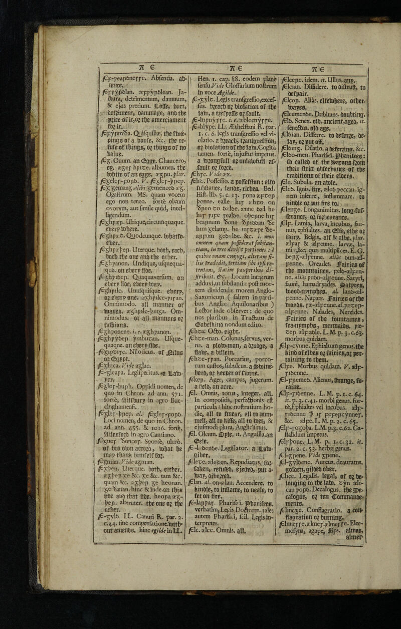 T X 6 /Cp-peap&nejye. Abfentia. ab» fence, /6ppyp&lan. seppyp&lean, Ja¬ pura, detrimentum, damnum, & ejus pretium. Jlofife, hurt,, detriment, dammage? and tbe \ P?ice of itjO^ tbe amerciament fo? it. jGpypm’Sa. Chifquiljsr, tfje ffoff» pings of a bcufe, &'c. tbe re¬ fute of things? o? tf)ingB of no balue. /G&. Ouum. an Cgge. Chaucero, OH* *5ef hpite. albumen, tbe ■ tobite of an egge. »rpu.plur. /E^elep-popb. V. /G5lef-]?pep. jG£ ^emm^.alibi £emenceb Ogaftrum. MS. quam vocem ego non teneo, forte oleum ovorvm, aut fimile quid, intel- ligendum. /Eglipaep. Ubique,circumquaque, eberp tobere. jG^hp^r. Quodcunque. fobatfo» eber. j^Shpaejiep. Uterquc. both, escb, both the one and tbe other. jGghpanon. Undique, ufquequa- que. on eberp fide, /G^hpibep. Quaquavcrfum. on eberp tide, eberp b?ap. /Gghpilc. Unufquifquc. eberp, 0? eberp one. a^hpilce-pipan. Omnimodo, all manner of toapes. te^hpilc-h 1115a. Om¬ nimodus. ot all manners 0? falluons. jGghponene. i. e. ae^hpanon. jGghpybep ymbutran. llfque- quaqne. on eberp fide. /Gpptipc. Niloticus, of ifhJn* 0? €qppf. jG^beca. Vide a^Iac. /G-^leapa. Legifperitus. *a llafo= per. j^glep-buph. Oppidi nomen, de quo in Chron. ad ann. 571. forte, Silfburp in agro Buc- cinghamenfi. */• /G^lep-popb. Loci nomen, dc quo in Chron. ad ann. 45 s. & 1016. forte, ®ilesf0?d in agro Cantiano. jG^nep ^Soncep. Sponte, ultro, of bis obon accord, tobat be map tbanfc bimfelf fo?. /Gpuan. Vide a^nian. /G^hep. Uterquc. both, either, a^bep $e &c. £e &c. tarn 8tc. quam&c. a£})ep £e heonan. 5©’Sailan. hinc Sunde.on tbis fide and that fide. heopa*^- bep. alteruter, tbe one o? tbe other. jC-^yl&. LL. Canuti R. par. 2. C.44. line compcnfatione.bottb3 out amends. hinc egilde in LL. • , ,n ...i . ... 1 * a e_ I Hen. 1. cap. 88. codcm plane ! (enfu ,Vide Gloflarium noftrum in voce Agilde.. /G-£ylt. Lcgis tranfgre(Ho,exccf- fus. b?eacb o? biolatton of tbe lab?, a t?efpaffe 0? fault. jG-hipnyppe. i. e. aeblecnyppe. /G-hlype. LL. /Ethelftani R. par. I. c. 6. legis tranlgrdfio vel vi¬ olatio. a b?eacb? t?anfgreCffon, 0? biolatton of tbe lafo.Cogita tamen, forte, injuftus impetus, a b??ongfull o? unlatofull af= fault o? fo?ce. jGhpc. V ide arx. jGht. Pofleflio. a poffeffton: alfo fuhftance, lands, ricbes. Bed. Hift.lib.5.c. 13. pona&prep bonne, ealle hip kht;o on %peo to balbe, amne bad he hip- pipe pealbe. obepne hip beapnum ^Sone ^pibban ^Se him^elamp. he mp Saepe ^e- appum geb'vlbe. &c. 2. mox omnem quam poffiderat fubjtan- tianiy in tres divifit portiones ; e quibus unam conjugi, alteram fi¬ liis tradidit, tertiam fibi ipfi re- tentansy fiatim pauperibus di- Jiribuit. &c. Locum int:grum adduxi,ut fubftanria: poft mor¬ tem dividend* morem Anglo- Saxonicuni ( faltem in parti¬ bus Angli* AquilonariUis ) Leftor inde cblervet: de quo nos pluribus in Tra&atu de tiSabelKmO nondum edito. ^/Chta. Ofto. eigbt. /Chte-man. Colonus, fervus, ver¬ na. a pioto^nan, adjudge, a flabe, a billein. /Ghte-ppan. Porcarius, porco¬ rum cuftos, fubvilcus. a ^toine^ berd) 0? fceeper of floine. /Ckep. Ager, campus, jugerum. a field? an acre* /Cl. Omnis, totus, integer, ali. In compotitis, pevfeftionis eft particula: hinc noftratium ho¬ die, all to fmear, allto putm meli, all to kifle, all to toet3 & cjufiiTodi plura. Anglicifnus. jCl. Oleum, i)ple, it. Anguilla.an Cele. jG-1 benbe. Legiflator. a |latO= giber. , jClece. aleten. Repudiatus.; fahen, refufed? ejected? puta» toap, dibo^ced* jGlan. al. on-s lan. Accendere, to ftindle, to inflame? to neale? to fet on fire. /6-lappap. Pharii i. ^bariffe». verbatim, Legis Doftcres. tales autem PhariC i, fcil. Legis in¬ terpretes. /Glc. a.lce. Omnis, ali» K e jGlcepe. idem. it. Ullus, gnp, /Clcian, Diffidere, todiftrufl, to defpair, /Glcop. Alias, elfetobfre? otber» toapes. , > /Glcumenbe. Dubitans, doubting. /Gb. Senex, old? ancient?aged. it. feneftus. old age. jGIbian. Differre. tO deferre? de» lap, 0? put off. jGlbin^. Dihtio. a deferring? .&c. jGl&o-men. Pharifiei. ^barifees: fo called of tbe Capone f?om tbeir flrict obferbance of tbe traditions of tbeir elders. /Gle. Subula, an atole. /Gleb. Ignis, fire, seleb peccan. ig¬ nem inferre, inflammare, to bindle 0? put fire to. jGlen^e. Longanimitas. Iong=fuf» ferance? 0? forbearance. /Glp. Lamia, larva, incubus, j&u- nus, cphialtes. an eibe 0? fairp. Belgis, alf & albe. plur. adpap & xlpenne. larvae, la- mi^&c. quae multiplices. E. G. bepg-aelpenne. alias bun-ael- penne. Oreades. JFairiesof tbe mountaines. pelb-aelpen- ne. altas pubu-aelpenne.Satyri, fauni, hamadryadcs. ^>atpres? boood»npmpbes. al lanb-ael- penne. Napaeae, fairies Of tbe tooodS. pae-aelpenne.rt/.paecep- aelpenne. Naiades, Nereides. iFairies of tbe fountaines? fea=npmpbs? mermaids, pae- rep alp able. L. M. p. 3. c.63. morbus quidam. /€lp-cynne. Ephialtum gcnus.tbe bind of elbes o? fairies?oj per» taining to them. jGlpe. Morbus quidam. V. slp- pibenne. /Gl-ppemeb. Alienus, Grange? fO» raine.. jClp-pibenne. L. M. p. 1. c. 64. it. p. 3. c.41. morbi genus, for¬ te,tphialtes vel incubus, aelp- pibenne j> ip pepepeynnep. &c. aelpe.L. M. p. 2. c. 65. /Glp-r°So]?a. L.M. p.3, c.62. Ga- flalidum impetus. jClpJione. L. M. p. i.c. 32, if. par. 2. c. 53. herbae genus. j6l-gpene. Vide^pene. /Cl-^ylbene. Aureus, deauratus. golden, gilded ober. jChce. Legalis, legal? of o? be» longing to tbe lato. cyn aeh- can popb. Decalogus. tbegDe» calogue? o? ten Commande» ments. /Elinere. Conflagratio, a COII» flagration 0? burning* /Elmaerpe.almep.aelmerf e. Elee- mofyna, agape, flips, almes? aimer*