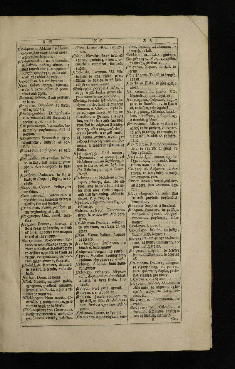 ft e /£c-bpe&eil. Ablatus, fublatus, ereptus,detraftus. tafeeii atoap, rercueD,toitbD2atou. jEc-bpe&enfclic. ses-bpe&emic. Ablativus. tafcing atoap, 02 tbat tafeetb atoap. y.tbpe&en- hc t;ebi£eJ>nyppe. cafus abla¬ tivus. tbe ablatibe cafe- /Ec-bpuban. z. e. set-bpae&an. jEse. Cibus, meaty bictuals* gere T paete. cibus St potus, meat anD D2inft. j6r eom. Adfum, 3 am prefent, 02 tere, jEreopian. Ottendere. tO (beto, teli 0? Declare. jEreipigenblice. Demonftrati- vus. DemonHrattbe, Ihetoing 02 Declartug.it. adverb. /Etepen. aetepn. Venenofus, be* nemous, popfottouc, full of popfon. jEtepneppe. Venenofitas. bene* mouftielTe, fulnelfe of pop* foft. jCrpaefcati. Impingere, to Dalh againft. j€t>peallan. aer-peollan. Infifte- re. to flap, fall, lean 0? infill Upon. it. contingere, to hap* pen. jCc-plean. Aufugere, to flp a* toap, to efcape bp flight, to ef* cbeto.r V jErpopan. Coram, before, in pretence. jEtpopan-peall. Antemurale, a IBarbican 0? bultoarfe before a Caftle,tbe otiMno?bfi. jCcppuman. Primb, primfom. at the beginning, at firft. jEt£2&epe. Una, fimul. toge¬ ther, , jErgape. Framea, talanca. a lho?t tpear 0? jabelin, a ftinD of Dart, 0? other litte toeapon to call at the enemp. /Er-gemman. aet-genyman.Eri- pcre. to tafce atoap bp ft>2ce, to plucb out o?fnatch,totoithD?ato to Deliber 02 preferbe from,to refcue. aet-genumen.pzzrr. ere- ptus.tafcen atoap bp fo?ce,8tc. jEt-habban. Retinere, detinere, to retein, to Detain, totoith* holD. jEr ham. Domi. at home. jE’Sel. Nobilis, egregius, noble, egregious, excellent, lingular, famous, it. Patria, regio, a re* otton 0? countrep. jE^Sel-bopen. Natu nobilis, ge- nerofus. a noblemtan, 0? gen* tleman bo?n? 0? bp birth. , /E’Sel-bopennyppe. Generofitas. iiobtUtp,qenerotttp. aDal, lin¬ gua Danica vetere, nobilitas. Worm, Literal. Run. cap. 27. р. 160. .r-, ft jE^Sele. Novellus, berp fltto 0? poung, grototng, tenDer. it* emeritus, compleat * fmilbeD? enDeD. jE’Sele alu. Carenum. MS. Slle bopleD to the tbirD part. tUine fo bopleD is of Ifidor calleD carenum vinum. jEjaelpepjnng-pypt. L. M. p. 1. с. 33. & 38. herbs: genus pla¬ gam fanans & carbunculos. /E jaeling. Nobilis, fplendidus, in clytus. noble* famous,of great renoton. it. Clito, i. regia fo- boles, regni haeres, 8c futurus fucceiibr. a prince, a ttings fon, anD his beir anD fuccelfo? that lhal be.vulgo,an Steeling, geonga, alias iunga, ge’Seling. regius juvenis, a ropall pouth, 0? poung prince, aej>elinga- ealbop.Princeps, nobilium Do¬ minus. a fobereign prince 02 Iffuler. jEj>dmga-igge. Loci nomen, Clytonum , ( ut vocant) vel Nobilium infulam (ignificans,de quo in Cbron. ad an. 878. ho¬ die athelnep in agro S orner- fetenfi. jEjaelinga op&. Nobilium autor, caput, princeps, dux. the au* tho?, anD he to tohom all no* hie men otoe their original anD firft beginning. Mam*c diftus. V. S. pag. 64. /Ej>ellice. Infigniter, notablp? ef* cellentlp. /Cchi&e. aethy&e. Excoriatus. CleaD. it* evisceratus. MS. boto* elleD. j6r-hleapan. Evadere, aufugere. to run from, to efcape 02 get atoap. |6^>m. Vapor, halitus. bapOUt o? b?eath. jCr - hnaeppan. Impingere, to fenocft 0? Dafh againft. jGthpinan. Tangere* to touch jGjjpyt. Moleftus. troublefome, tebiOUS, aej>pytneppe. Subjl. jerhpeg. Aliquid, fomething, fomtfobat. jErhpega. aerhpegu. Aliquan¬ tum, aliquantulum, fometohat, a little, a berp little, Vid. hpaer. j6thpon. Ferc, penc. almod. jCnepan. i. e. aereopian. j^tlu^an. Jacere, recubare, to Ipe Hill, 02 iDle. N. dubito ta¬ men. forte corrigendum setlic- Sean. jEducian. Latere, to Ipe hiD* /Cc nexran. xt nyehpCan. tan¬ dem, demum, ad ultimum, at length? at latt j€rol.*t;ol-n\an.Edax.a glutton. j€c-plliEofC. Mox, confeftim. bp anD bp, prefetitlp. , jEc-pacan. Negare, inficiari. to Denp. pij^epcan. Tande. at length, at lad. jEr-pli&an. Elabi. toSiDeojflip atoap. /£r pomne. Simul, pariter, alfo, libetoife, at once, together. jEr-ppupnan. Cefpitare, impin¬ gere. to Humble at, to fpurtt at, to oath o? trip againft* /Er-ppypnuis- Oflfenfio, fcanda- lum. an offence, a (tumbling, a Humbling blocb- jEr-ptanban. Aftare. to (lanD to 0?bp, to be prefent. it. reftare. to reH, to tar2P, to remain, to HanD ft ill. it. obftare. to toith- llanD. jEc-pt:enran. Retundere,obtun- dere. to rep rede 02 quail, to Hop 02 ftancb, jEr pumon ( al, pumum) cy ppe. Quandoque, aliquando, fome* times, note anD then. jEc-ppeptan. Abjurare, to f02* (toear, to Denp toith an oath. aefc-ppopen. part. jErtep. scct:op.Anguis,coIuber. an SlDDer. item venenum, pop* fott. jEttep-bepenb. Venenifer, that beareth popfon, popfonous, benemous. jErrepne. Serpens, a Serpent. jEcspan. Venenare, to popfo.n. aetrpo5. at. £eaerrpo5. pah. venenatus. popfoneD, enbe* nomeD. jEtui-man. i. e. aerol. /Et-unia^e. Injufte. unjuftlp, to2ongftilip? toicbeDIp. jEr-paepen b. aeu-peopenb.Immi¬ nens. at hanD, imminent, ap» prochingsharD bp. jEr-penan. Eripere, to Deliber from, to ptuch out, to Depribe of. /Et-pin&an. Evadere, aufugere, to efcape atoap. ser-pun&en, parti qui evafit, elapfus, profu¬ gus. efcapeD, got atoap. jEcpitan. i. e. a&piran. ]Ecyceanf Addere, adjicere. tO aDDe unto, to augment 02 in- C2eafe. serycen&. iart. ad- dens, 8cc. jEcycnyppe, Augmentum, in* C2eafe. . , _ jEcype&nyppe. Oltenho. a Ihetoing, Declaring, lapings* pen 02 matting manifeH. B jGry-