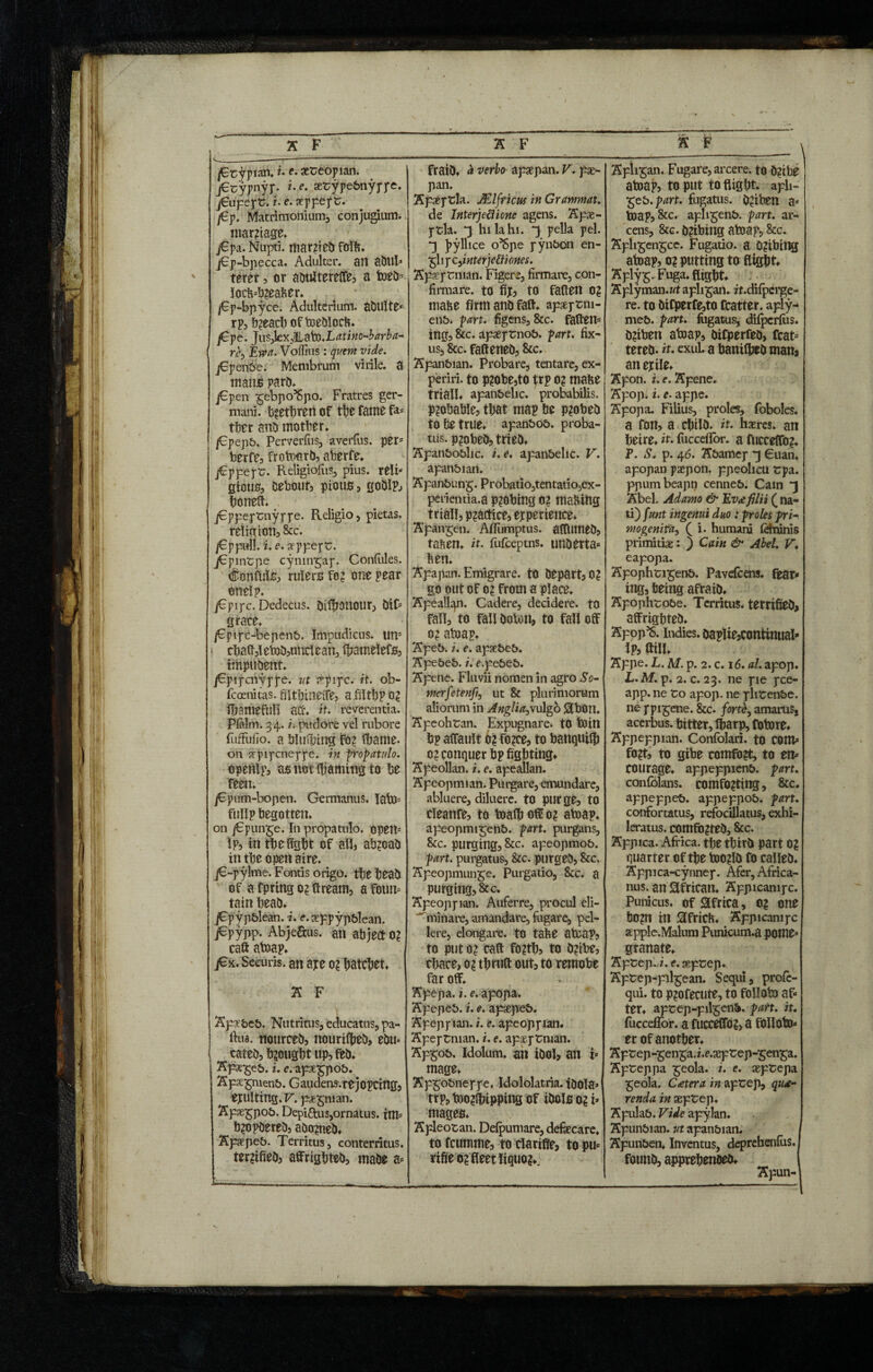 v----- /Gtypian*u e• xceopian. j€cypnyp. i.e. aetypebnyppe. jEupept. i.e. seppept. /6p. Matrimonium;, conjugium. mar?tage* j€pa. Nupti, married foil?. j€p-bpecca. Adulter, an abul* terer, or abulterelfe, a Web* locb5b2eaber. /Ep-bpyce. Adulterium. abulte* rp, breach oftoeblocb* /Gpe. JuSjleXjilatoX^tiHO-W^- re> Em. Voflius: quem vide. jGpenfre. Membrum virile, a mano parb* j£pen ^ebpo’Spo. Fratres ger¬ mani. brethren of the fame fa- tber anb mother* /Gpepb. Perverfus, averfus. per5 berfe, frotoorb, aberfe* j€ppept. Religiofus, pius. relb gious, bebour, pious, goblp, boneft* jEppeptnyppe. Religio, pietas. religion, &c. /Eppull. i. e. xppept. jEpintpe cynnrgap. Confules. Confute, rulers fe? one pear cnelp. jEpipc. Dedecus, tjilfjonour, bif5 grace* /Fpipc-bepenb. Impudicus. uns \ cba(l,letoD,unclean, Ihamelefs, itnpubent. jEpipcnypfe. ut r^pipc. it. ob- fcoenitas. filtbineffe, afiltbp 0? fbamefuli ad-* it. reverentia. Pfnlm. 34. z. pudore vel rubore fuffulio. a blueing fo? Ibame. on arpipcneppe. in propatulo. openlp, as not Warning to be feen. j€pum-bopen. Germanus. Iato= fullp begotten* on j€puirre. In propatulo, open Ip, in the fight of all, ab?oab in the open aire. j€-pylme. Fontis origo, the beab of a fpring 02 ffream, a foum tain beab* jEpypblean. i. e. ceppypblean. j€pypp. Abje&us. an abject 0? caft atoap* jex. Securis, an ape o? hatchet* A F Apaebeb. Nutritus, educatus, pa- ftua. nourceo, nourityeb, ebu* cateb, brought up, feb* Kpge-geb. i. e. ape£pob. Apsepiienb. Gaudens.rejopcittg, exulting* R. pat^nian. Spse^pob. Depiftus,ornatus, im* b?opbereb, abo?neb. Apapeb. Territus, conterritus. ter?ifieb5 affrigbteb, mabe a- fraib. a verbo apaepan. V. pse- pan. Apaeptla. /Elfticus in Granimat. de Interjeci tone agens. Apse- ptla. *3 hi la hi. *3 pella pel. *3 jiyllice o’Spe pynbon en- £hpc,z nterjettiones. Apsptmian. Figere, firmare, con¬ firmare. to fij, to fallen 0? mabe firm anb fall* apsptm- enb. part, figens, &c. fatten* ing, &c. apaeptnob. part, fix¬ us, &c. falteneb, &c. Apanbian. Probare, tentare, ex¬ periri. to p?obe,to jrp 0? mabe triall. apanbehc. probabilis. Probable, that map be p?obeb to be true* apanbob. proba¬ tus. p?obeb, trieb* Apanboblic. i. e. apanbehc. V. apanbian. Apanbung. Probatio,tentatio,ex- perientia.a p?obing o? malting triall, practice, etperience* Apangen. Afiiimptus. altlimeb, taben* it. fufceptns. unberta* ben. Apapan. Emigrare, to bepart, 0? go out of 02 from a place. Apealicpi. Cadere, decidere, to fall, to fall boton, to fall off 02 atoap* Apeb. i. e. apsebeb. Apebeb. z. r.pebeb. Apene. Fluvii nomen in agro So- merfetenfi, ut & plurimorum aliorum in Anglia>vu\gb &bOtt. Apeohtan. Expugnare, to Win bp alfault 02 f02ce, to banquiffi 02 conquer bp fighting* Apeollan. i. e. apeallan. Apeopmian. Purgare, emundare, abluere, diluere, to purge, to cleanfe, to toafb off 02 atoap* apeopmigenb. part, purgans, &c. purging, &c. apeopmob. part, purgatus, &c. purgeb, &c. Apeopmunge. Purgatio, 8cc. a purging, &c. Apeoppian. Auferre, procul eli- ~ minare, amandare, fugare, pel¬ lere, elongare, to tabe atcap, to put 02 call f02tb, to b2ibe, cbace, 02 tbrult out, to remobe far off. Apepa. i. e. apopa. Apepeb. i. e. apaepeb. Apeppian. i. e. apeoppian. Apeptnian. i. e. apaeptman. Ap£ob. Idolum. an ibol, an i* mage* Apgobneppe, Idololatria. ibOla* trp, too2tbipping of ibote 02 i* mages* A pleo tan. Defpumare, defaecare* to fcumme, to clatifie, to pu* tifie 02 fleet liquo?*: Apli^an. Fugare, arcere, to b?ibe atoap, to put to flight* aph- 'gzb.part. fugatus. b?iben a* toap, &c. apli^enb. part, ar¬ cens, 8cc. b?ibing atoap, &c. Apli^engce. Fugatio. a 0?ibilig atoap, 0? putting to flight* A ply Fuga. flight* Aplyman.wt apli^an. zt.difperge- rc. to bifperfe,to fcatter. aply- meb. part, fogatus, difpcrfus. b2tben abiap, bifperfeb, fcat= tereb- it. exul. a banilheb manj an exile* Apon. i. e. Apene. Apop. i. e. appe. Apopa. Filius, proles, foboles. a fon, a chi% it. hseres. an heire* it. fucceiior. a fucceffo?* P. S. p. 46. Abamep *3 Cuan. apopan paepon. ppeolicu tpa. ppumbeapn cenneb. Cam *3 Abel. Adamo & Eva filii ( na¬ ti) funt ingenui duo : proles pri- mogenifa, ( i. humani fefninis primitiae: ) Cain & Abel. V. eapopa. Apophtigenb. Pavefcens. tear* ing, being afraib* Apophtobe. Territus, terrified affrighteb* Apop^S. indies. baplie,continuaI* Ip, ftill* Appe. L. M. p. 2. c. 16. al. apop. L. M. p. 2. c. 23. ne pie pce- app. ne to apop. ne phtenbe. ne ppigene. &c. forti, amamSj acerbus, bitter, ffiarp, fotore* Appeppian. Confolari. to com* f02t, to gibe comfo?t, to en¬ courage* appeppienb. part. confblans. comfO?ting, &c. appeppeb. appeppob. part. confortatus, refocillatus, exhi- leratus. comfo?teb, &c. Appica. Africa, the thirb part 02 quarter of the too?lb fo calleb* Appica-cynnep. Afer, Africa¬ nus. an African. Appicampc. Punicus, of Africa, o? one bO?n in 3fricb* Appicampc apple.Malum Punicum.a pome* granate* Apt ep.z.e. septep. Aptep-pil^ean. Sequi, profe- qui. to p?ofecute, to folloto af¬ ter* aptep-pil^enb. part. it. fucceflor. a fucceffo?, a follow¬ er of another* Aptep-^en^a. z.c.septep-^en^a. Apteppa ^eola. i. e. aeptepa ^eola. Cater a in aptep, qua- renda in aeptep. Apulab. Vide apylan. Apunbian. ut apanbian* Apunben* Inventus, deprchenfus. founb, apprehenoeb* Apun-