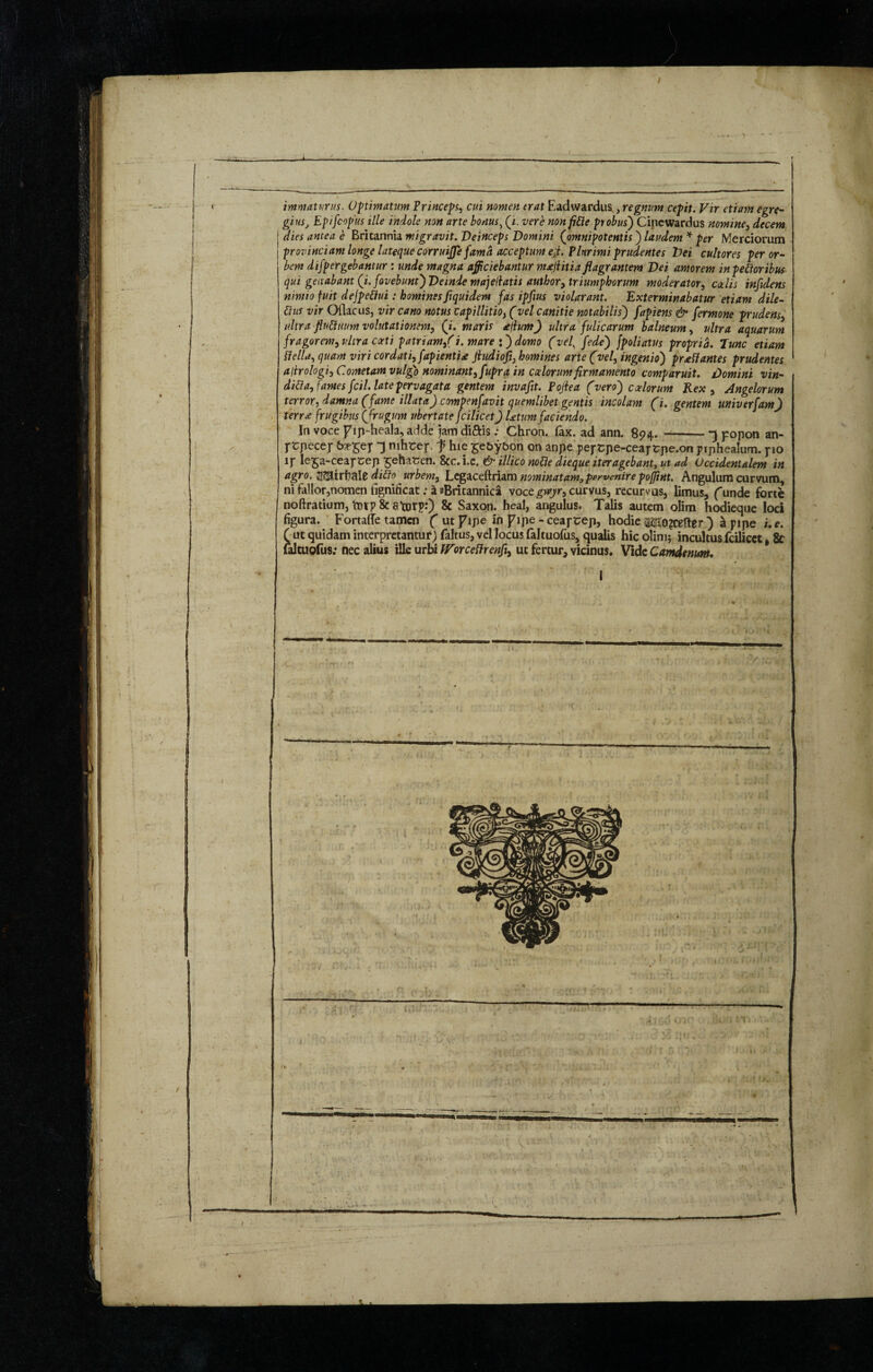 immaturus. Optimatum Princeps, cui nomen erat Eadwardus,, regnum cepit. Vir etiam egre¬ gius, Epifcopus ille indole non arte bonus, (/. vere non fide probus) Cinewardus nomine, decem I dies antea e Britannia migravit. Deinceps Domini (omnipotentis ) laudem * per Merciorum I provinciam longe lateque corruijje fama acceptum e;t. Plurimi prudentes Dei cultores per or¬ bem dispergebantur: unde magna afficiebantur malitia flagrantem Dei amorem in pedoribus qui geirabant (i. fovebunt) Deinde majejlatis author, triumphorum moderator, coelis infidens nimio fuit dejpedui: hominesfiquidem fas ipfius violarant. Exterminabatur etiam dile- dus vir Oflacus, vir cano notus capillitio, (vel canitie notabilis) fapiens & fermone prudens, ultra fludnum volutationem, (i. maris alium) ultra fulicarum balneum, ultra aquarum fragorem, ultra catti patriam/i. mare *) domo (vel, [ede) [poliatus propria. Tunc etiam della, quam viri cordati, fapientid Jiudiofi, homines arte (vel, ingenio) praedantes prudentes aitrologi, Cometam vulgo nominant, fupra in caelorum firmamento comparuit. Domini vin- dida, fames [ciliate pervagata gentem invafit. Poflea (vero') caelorum Rex, Angelorum terror, damna (fame illata) compenfavit quemlibet gentis incolam (i. gentem univerfam) terree frugibus (frugum ubertate Jcilicet) Utum faciendo. In voce fip-heala, adde jam di&is: Chron. fax. ad ann. 894.-*5 popon an- prpecer &?fSer T nihrep f hie £e&y&on on anpe peptpe-ceartpe.on piphealum. pio 1 r ^eSaCeapcep £eha£en. &c.i.c, & illico node dieque iter agebant, ut ad Occidentalem in agro. Jisairfeale dido urbem, Legaceftdam nominatam,pervenire pojjint. Angulum curvum, ni fallor,nomen iignificat; a aBritannica voce gveyr, curvus, recurvus, limus, funde forte noftratium, Vorp & atorp:) & Saxon, heal, angulus. Talis autem olim hodieque loci figura. FortafTe tamen f utfipe in fipe - ceapeep, hodie M>?cefter ) a pipe i. e. ( ut quidam interpretantur) faltus, vel locus faltuofus, qualis hic olim; incultus fcilicet, & laltuofus: nec alius ille urbi IVorcedrenfl, ut fertur, vicinus. Vide Camdenum.