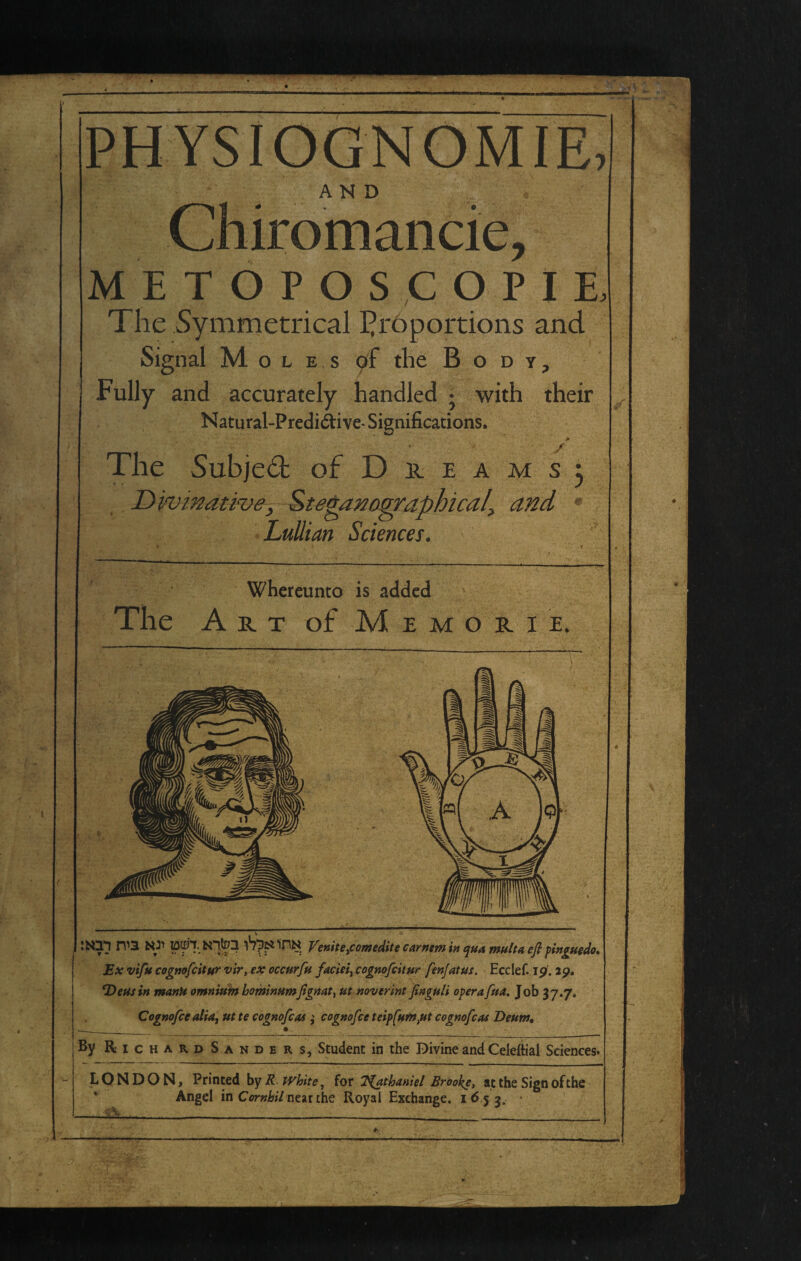 AND METOPOS COPIE, The Symmetrical I^rbportioiis and Signal Moles yf the Body, Fully and accurately handled j with their Natural-Predi(^ive-Significations, rrii • ' / The Subjed of D n e a m s 3 JDivinative, ^te^anoqraphical^ and • , LuUian Sciences. Whereunto is added The Art of M e m o r i e. 1 Q 1 ® 0 Mil I) A i ibpailnN yemtepomtditecamemin qua maltaefl finguedo* * Ex vifu cogmfcitttr vir, ex eccurfu faciei^ cognofcUnr fenjatus. Ecclef. ip, ip. *DeHsin manU omnitiin hominumfigttat^ ut noverint fingnli operafua. Job 37.7. • s Cognofee alia^ ut te cognofeas ; cognofee teipfumpt cognofeas Deum, --___ • By Richards ANDERS, Student in the Divine and Celeftial Sciences. LONDON, Printed by R white, for T^thaniel Brooke, at the Sign of the Angel in Ci>r»K/neat the Royal Exchange. i<5 5 3. • —iiL—____