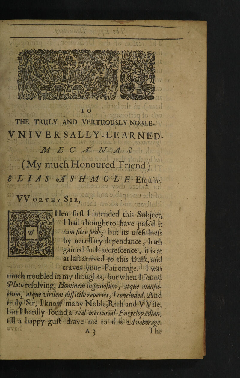 ' I A J ii T O i} i f THE TRULY AND VERTUOUSLY-NQBLE- y N I V E R SALLY^LEARNEd M E C s ..i : ' f ^ r * (My mudiHonoured Frienci):  B L I A S zJ S- H M O ^L E - ’ ‘ ^ J f Jixj VV Or t h y Si R. - i. iij - i I j-/ii :ji Hen -- firft I intended this Sn hje A, ' I had thought-to^haYe pafs’d it fumpceopide- bur its ufefnhiefs by neceffary dependaneehath ‘ 'gained fuch aCGfefcenpe it is at at laft-arrittd Yd this -Bnlit/ahd ' ' '■ craves ybur -PatrbrtageP*^^ ^as much troubled in my thoughts,- but'Wheiidjfoiand I^latorefolviiig, Hominmingenkfum'Latme tnanfu- iimi^dt^ue vinlem dtffitile reperies/lcmtkded. And truly‘Sir, I knovf^ many'Noble^Rich and VYife, bfit I hardly' found a real^iiiereuri^l^ iill a happy guft drave^me to xlm^-tAhehwage. A 5 The