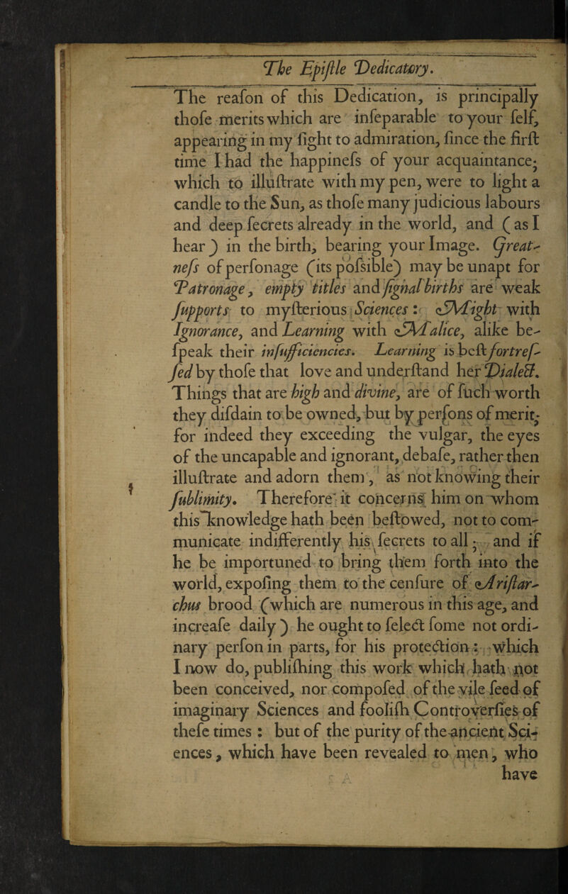 ST The Eft file ‘Dedicawy. The reafon of this Dedication, is principally thofe merits which are infeparable to your felf, appearing in my fight to admiration, fince the firft time I had the happinefs of your acquaintance^ which jto illuftrate with my pen, were to light a candle to the Sun, as thofe many judicious labours and deepfecrets already in the world, and (asI hear ) in the birth; bearing your Image. Great- nefs ofperfonage (its pofsible) may be unapt for Tatronage j empty titles zn6. 'fighalbirths are weak fupports; to myfteriqus I ■yaewce.f: c5\<[ight vi'vh Ignorance, Learning with <EhL. alice, alike be-- fpeak their infufficicnctes. Learning hhc&.fortref- fed by thofe that love and underiland her Things that areand </mW, are of fuch worth they difdain to be owned, bm by persons of merit^- for indeed they exceeding the vulgar, the eyes of the uncapable and ignorant, .debafe, rather then illuftrate and adorn them ,' ks'nbtknowing their fublimity. Thereforei it coiiceffif him on whom thisTtnowledge hath been beftpwed, not to com- municate- indifferently hiS' ferrets to all •.and if he be. importuned'to bring them forth into the world, expofing them to' the cenfure of <iArijlar- chm hvood (which are numerous in this age, and increafe daily ) he ought to feletH: fome not ordi¬ nary perfon in parts, for his proteffion: which I itow do, publiftiing this work which hath ftot been conceived, nor .compofeT pfthe vilefeed pf imaginary Sciences and fooliih Contfoverfies-of thefe times : but of the purity of the^ancieftt/^gi-' ences, which have been revealed to ntenwho - - have '•i ■