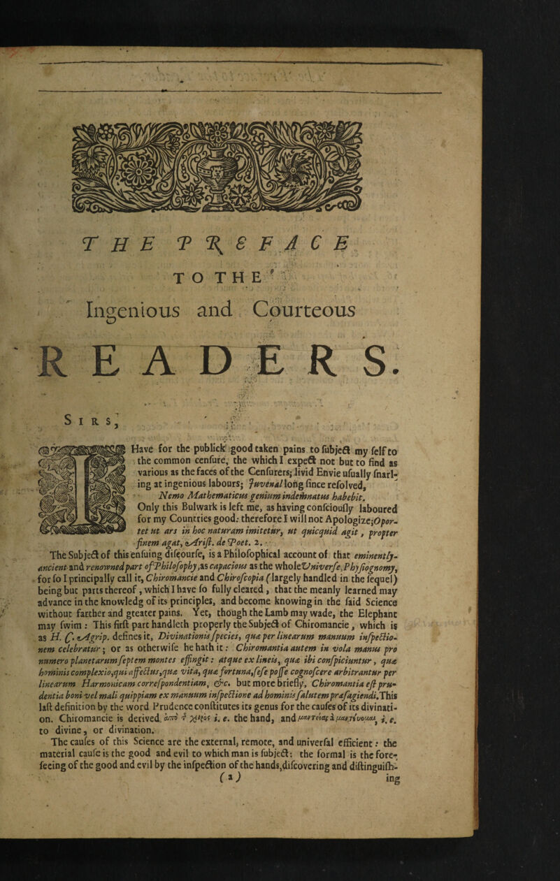 THE T T, S F 4 C B TOTH E ^ Inc^eiiious and Courteous O REA R ^i?.v Sirs 4 Have for the publkki good taken pains to fubjeS my felf to the common cenfuk, the which I expeft not but to find as various as the faces of the Cenfurers; Jivid Envie ufually fnarl- ing at ingenious labours; ^Hvettallorig fince refolved, s • Nemo Mathematicus genium indethnatHS habebit. Only this Bulwark is left me, as having confeioufly laboured for my Countries good; therefore I will not ApologizejO^or- tet m ars in hoc naturam imitetkr^ ut quic^utd agit, f roper ■finemagaty^rifi.deSPoei,2.r The Subject of this enfuing difeourfe, is a Philofophical account of that eminently- Ancient zxib. renownedpart ofThilofophy,is capaciotte as the viholeVniverfe,Ph}Jiognomy, for fo I principally call it, Chiromancie and Chirofeopia (’largely handled in the fequel) being but parts thereof, which I have fo fully cleared, that the meanly learned may advance in the knowledg of its principles, and become knowing in the faid Science without farther and greater pains. Yet, though the Lamb may wade, the Elephant may fwim; This firft part handleth properly the Subjeff of Chiromancie, which is as H. (^,zy4grip. defines it, Divinationi^fpedes ^ qua per line arum manmm inJpeElio- nem celebraturi or as oiherwife he hath it; Chiromantia antem in vola mantu pro nttmeroplanetarumfeptem monies ejfingit: pqne ex lineis^^qute ibi confpiciuntfir ^ qH<e hominis complexio^qm ajfellus,qu£ vita^ qnafortnnaffe/e pojfe cognofeere urbitrantur per linearum Harmorucam correfpondentiam, ^c, but more briefly, Chiromantia ejl pru* dentia boni vel mali quippiam ex manmm infpeliione ad hominis falntem prafagiendilVbii laft definition by the word Prudence conftitutes its genus for the caufes of its divinati¬ on. Chiromancie is derived i. e. the hand, i to divine, or divination., The caufes of this Science are the external, remote, and univerfal efficient; the material caufe is the good and evil to which man is fubiedl: the formal is the fore-;; feeing of the good and evil by the infpedfion of the hands,difeovering and diftinguiffi- (^) ing pi