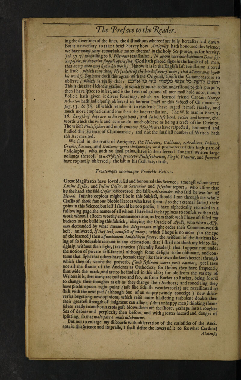 ingthediverfitiesofthe lines, the diftinftions whereof are fully hereafter laid down. But it is neceffary to take a brief Survey how Antiquity hath honoured this Science* we have many yery remarkable notes thereof iorbch^y Scriptures;-as for brevity! Job.^y. 7. according to $, Hifr^mstXU\(^UiOX\, ^In omniurnhomnnm Deus napofuity ut noverint fxnyuli ffperufuA) God hath placed %n« in the bands of ali men, that every man may k^ovf his ^orky Idoiow it is in the Englifti laft trar.flation altered how doth this agree vyuh the Original, Iwifh the Commentators to This is the irac Hebrew Kdion, in which is more tohe underftoodto chis purpofe, then 1 have fpace to infert, and is the Text and ground all men mull hold unto, though Policie hath given it divers Readings, wh ch my learned friend Captain Georqe tvharton hat^^udicipufly-obferved in his neat Trad on this Subjedof Chiromande, pag.'ii. & 54 allwhidi render it to this fen fe I have urged itmoft exadly, and* much more emphatical and true then the late trarflaticn. 1 he Wife man in Proz/. 5. \6. Length of days are in his right hand» and in his left hand, riches and honour words which the wife and curious do muchobferve as being a trad of the Divinity! The wifeft Philofophersand moft eminent MagiflrateshdMt rclpedcd , honoured and ftudied this Science of Chiromancie j and not the fmalleft number of Writers hath this Art merited. We find in the truths of Antiquity, ihzHebrews^ Caldeans, xiArabians, Indians^ GrefkSf LatiueSf Kid Italia*te, in, and promocciaur liii» high part of Philafophy; who with no 1^11 pains,, have in their feveral Tongues written large volumes thereof, as ^riftQtle,princeps PhUofophorum, Virgil, PiAuttu, and Juvenal have copioufly obferved j the laft in his fixth Satyr faith. Great MagiftraCes have loved, ufed and honoured this Science j araongft whom were Lucius Scylla, and Julius Cafar, as Suetonius and Jofephus report; who affirm that by the hand tb&kldCafar difeovered the falfe«.^/f;fWifr whofaid he was Ton of plerU Infinite copious might I be in this Subjed, (hould I run through the whole Clalfisof thofc famous Noble Heroes who have fpent (to their eternal fame; their pains in this Sciencc,but left I fljould be too prolix, I have alphetically recorded in a following page,the names of all whom I have bad the happinefs to confult with in this work whom I efteem worthy commemoration, as from thofe wels I have oft filled my buckets in the building this fabrick, obeying the Oracle of Apollo, who When ^fj. «w 4€«Janded by what means the Megareans might order their Common-wealth beft, anfweredjT^they tool^ counfell of many: which I hope is no more (in the tyc oi tlicleKRcd) then affumtionem laudabilemfacere, the wifdomof the Ancients be¬ ing of fo honourable account in any eftimation, that I ftiall not think my felfto fee, lightly, without their light, (take notice ffriendly Reader; that I appear not under (he notion of private (elf>fancie; ahherngh fome delight to be obftinate, and con¬ temn that light that others have, becaufe they like their own darknefs better; through which they ofe^ verifie the proverb, Qanis fefinans coecos parit catulos • yet I take (IOC all the drains of the Ancients as Orthodox j for I know they have frequently (hoc wide the mark,andareto beftudied in this alfo; for oft from the variety of Wtitefs it is, t^t many tre toft too and fro, as from Racket to Racket, being forc’d W change their thoughts as oft as theychjmge their Authors; and conceiving they upon a r’ghc point T/uf^ ^ike tickiiffi weathercocks) ate necefficaced to (mfe with the next pun ('although but of an emptywindy conceipc ) new difeo- veffes begetdng new opinions, which raife more bluftering turbulent doubts then twit greaceft ftiength of judgment can allay; (thus unhappy men; thinking them- ^Ives readycoaiKhoF,accolsguft blows them oft theftiore, perhaps into a rougher Sea of debate and perplexity then before, and with greater hazard and danger of tphccing, to taH male part a male dilabuntur, Bnt not to enlarge ray difeourfe with obfervation of the curioficies of the Anci¬