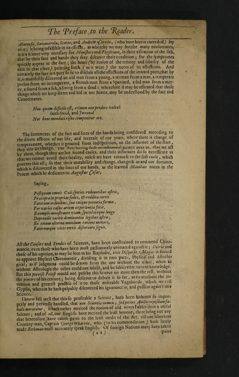 AlattnHs SavanAroU,ScotHs,tn& Andre^)^ ^C^^viny (who have herein exceeded; fay of if It being infallible in its efFeds, as whereby we may forefee many misfortunes; it is a fcience very neceffary for Mimftersm^ Phyfitims, in their vifitation of the fick, that by their face and hands they inay difcover their condition • for thefymptomes Quickly appear in the face ; the heart fby reafon of the tenuity and fubtilcy of the skin in that place; painting forth ( as it were; the notes of its zScAions, And certainly the face is a part fo fit to difclofe all the affeaions of the inward parts,that by it is manifeftly difcerned an old man from a young, a woman from a man, a temperate petfonfrom an intemperate, a French man from a Spaniard, a fad man fromamer- tv a found from a fick, a living from a dead : wherefore it may be affirmed that thofe things.which we keep fecret and hid in our hearts, may be uijderftood by the face and Countenance. Heu quam difficile efi, crimen nonprodere vnltuX faith Ovid‘ and Juvenal JSlec bene mendaci rifus componitur ore. Thd lineaments of the face and lines of the hands being confidered according to the divers aSions of our life, and increafe of out years, whpe there is change of temperament, whether it proceed from indifpofition, or the influence of the » thev alfo do'enange. me ftara having fwtl* an influentts! powct over US, that wc acs bv them, though they are but fecond caufes, and their influences do fo neceffitate us thatweeannot avoid their fatality, unlefswehave lecourfe to the firft caufe, which governs this all; fo that their mutability and change, changeth us and our fortunes, which is difeovered in the lines of our hands, as the learned Manilim notes in the Proem which he dedicates to Aupte^t^f Saying, - i Pofiquamomnls Callfpecies redeuntibus ajlrie j Pracepta in proprias fedes, ^ reddita certii Patorum ordinibus, fua cuique potentiaforma, Per varios cafus artem experientia fecit, Exemplo monfirante viam,fpeculataque Isnge Deprendit tacitis dominantia legibm ajira , Bt totumalternamundum rationemoverii, Batorumque vices certu difeernerejignis, ^ ,11 theCrfw and SynUcsof Sciences, have been confltained to commend Chito. lancie. even thofe who have been moU paffionately animated aga.nft it; Dilrw and lofe of his opinion, as may be feen in bis Rapfodie, ntU Difymjit. is forced )approvePhyficalChitomancie, dividing it in two parts, Phyfica and Aftroloa icalfasif jndgmenl could be drawn from the one without the o.ber, when as ithout Aftrologie the othet could not fubfift, and be fubfecvicnt to true knowledge, nt this peevifi Prieji would not pafsby this Science no mote then the reft, without lepwe^olhiscenlute; being defitous to debafe it fo fat, as to attribute the m- tntion and greateft ptaaife of it to thofe mifetable Vagabonds which we cill lypfes, whetein he hath palpably dilcoveted his ignorance in. and paflion again.l thia I know full well that this fo profitable a Science, hath been hitherco fo »mpro. erly and pervetfly handled, that non ScientU nomen ^ fedponus Antlucujftjdamfa^ Hllmereretur, it hath rather merited the notion of old wivesFables then a uleful cience ; and of ^//,our Englilh have merited theleall honour, there being not any lat heretofore!have taken pains to the ieaft credit of the Art, till our la^boriou iountrvman. Captain George Wharton, who ('to hts commendation ; hath lately lade Rothman moft accurately fpeak Englifh. Of foreign Nations many have takeri