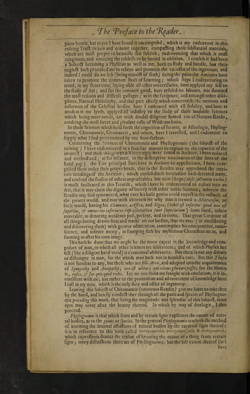 pains herein, but as yet I have found it uncompofed, which is my endeavour in this enfuingTraft.tojoin and cement together, comparing thofe fubftancial materials, which are moft proper to bcautifie this fabrick; endeavouring that which is moft congruous, and omitting the rubbifli to be buried in oblivion. I confefs it had been , a Subjefl becoming a Phyfitian as well as me, both to ftudy and handle, bw their negleft hath pfovoked me to relieve and promote the cui iofite of the ingenious; and indeed I could do no lefs (being convi^l of floth) feeing the pains the Ancients have taken to promote the common ftock of Learning; whofe fteps I endeavouring to tread, in my llioretime, laying afide all other unnecelTaries, haveapplyed my fclf to the ftudy of Art j and for the common good, have refufed ho labours, nor Ihunned the moft tedious and difficult pafTages; as in the Scripture, and amongft other difei- plinesj Natural Philofophy, and that part chiefly which concernethfthe motions and influences of the Celeftial bodies have I embraced with all fedulity, and have as much as in me lyeth, applyedall induftry 'to the ftudy of thofe laudable Sciences which being more occult, are with double diligence hewed out of Natures Rocks, rendring the moft fweet and picafant tafte of Wildoms fruits. In thofe Sciences which hold forth the cognition of futures, as Aftrologie, Phyfiog- nomie, Chiromancie,Geomancie, and others, have I travelled, and 1 endeavour to fupply what I find pretermitted by our fore-fathers. Concerning the Sciences of Chiromancieand Phyfiognomie (the fubjefl of the enftiing ) I have endeavoured in a familiar manner to explain to thecapacitie of the meaneft ; and thofe things which fcatteringly were found m Authors, 1 have reduced and methodized; asforinftance, in the deferiptive nomination of the lines of the hand,/74^.5. the four principal lineshave in Authors 26 appellations, I have com* prizedthemunder their proper heads, that fo the Reader may apprehend the intri¬ cate windings of the Ancients; which confufednefs heretofore hath deterred many, and rendred the ftudies of others unprofitable} but now I hope('abjlt jaSlanttA verbis) is much facilitated in thisTreatife, whic^h I have fo endeavoured to reduce into an Art, that it may claim the dignity of fociecy with other noble Sciences; wherein the Reader may find epitomized, what ever his bufie genius could expc(^I in the vaftnefs of the greater world, and may with clearnefs fee why man is termed a Microcofm, oc little world, having his Elements, v4fira^ and Signs, {nihil efi infermt cjuod non efi fuperiuSj ^ omnesres inferiores reprafentativit Junt fuperiorum') fome fixed, others moveable, as denoting accidents paft, prefent, and to come. That great Creatour of all things having drawn lines and marks o'nourbodies, that wemay (^in confidering and difeovering them) with greater admiration, contemplate his omnipotence, omni- fcience, and infinite mercy, in ftamping fuch his myftcrious Charaders on us, and forming us after his own image. This hath he done that we might be the more expert in the knowledge and com- pofurc of man, to which all other Sciences are fubfervient; and of which Phyfick her felf (like a diligent hand'maid) is a continual obfervatrix. For there is npt any difeafe or diftemper in man, for the which man hath not in himfelf a cure. But this Thejis is not familiar to any, but thofe who are^A# Artis^ and adopted incothe acquaintance of Sjmpathj ^nd Antipathy i non efi ultra \ quivivus gloriari poffit; fot ih&Motto is, nofee, &fac quicquid voles. Let no one think me fraught with emulation; it is in- confiftent with me; but rather to the promotion and advancement of knowledge have I caft in my mite, which is the only duty and office of ingenuity. Leaving this Subje^l of Chiromancie (courteous Reader) give me leave to take thee by the hand, and briefly condufl thee through all the parts and fpecies of Phyfiogoo- mk preceding this work, that feeing the magnitude and fplendor of this Subjed, thine eyes may covet after the beauty thereof. In which by way of Analogic, I thus proceed. Phyfiognomie is that which from and by certain figns explicates the nature of natu¬ ral bodies, as ro genus ox fpecies. In the general Phyfiognomie teacheth the method of knowing the internal aflfeftionsof natural bodies by rhe external figns thereof: it is in reference to this 'fenfe called tv^noyvay.oyia., (pvaioyvaiAoQudu, & fpvcnoyvaf^ntii ^ which expreffions denote the reafon of knowing the nature of a thing from certain figns; many, diftindlions there are of Phyfiognomie, but the full extent thereof (as I