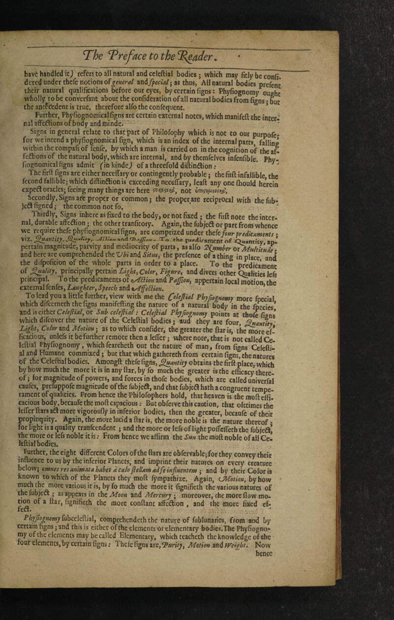 have handled refers to all natural and ccicftial bodies; which may fitly be confi. dered under thefe notions ofandy^cc<W;as thus, All natural bodies prefent their natural qualifications before our eyes, by certain figns: Phyfiognoray ought wholly ro be converfant about the confideration of all natural bodies from figns • but the antecedent is true, therefore alfo the confequent. ’ Further, Phyfiognomical figns are certain external notes, which manifeft the inter¬ nal affedions of body and minde. Signs in general relate to that part of Philofophy which is not to our purpofe- for we intend a phyfiognomical fign, which is an index of the internal parts, falling within the compafs of fenfe, by which a man is carried on in the cognition of the aS fedions of the natural bod^r, which are internal, and by themfclves infenfible. Phv- fiognomical figns admit finkindej of a threefold diftinflion; ' The firft figns are either necelTary or contingently probable; the firft infallible the fecond fallible; which diftinflionis exceeding neceflfary, leaft any one Ihould herein expedl oracles; feeing many things are here not Secondly, Signs are proper or common; the proper are reciprocal with thefub- jeft figned; the common not fo. ‘ ' Thirdly, Signs inhere as fixed to the body, or not fixed; the firft note the inter¬ nal, durable affeflion; the other tranficory. Again, the fubjeft or part from whence we require thefe phyfiognomical figns, are comprized mdetthekfourpredkanjettts • VIZ. ^^antity. and > To the P<^/iirament nf Quanticy ao- pertain magnitude, patvity and mediocrity of parts, as alfo Timber • and here are comprehended the Vbi and Sim^ the prefence of a thing in place and the difpofition of the whole parts in order to a place. To the predicament of principally pertain rtiure, and divers other ^alities lefs principal. To the predicamentfrof <iABion and appertain local motion the Laughter, Speech 2ind 9^feBiotj, \ To lead you a little further, view with me the Olefikl Phyfieguomy more fpecial which difeernech the figns manifeffing the nature of a natural body in the fpecics* and is either or Sub celeflial: Celefiid PhjJiognomy points at thofe figns which difeover the nature of the Celeftial bodies; aud they are four, Light, Color ^t^d Motion» as to which confider, the greater the ftar is, the more ef¬ ficacious, unlefs it be further remote then a leffer; where note, that is not called Cel leftial Phyfiognomy, whichfcarcheth out the nature of man, from figns Celefti¬ al and Humane commixed; but that which gathercth from certain figns, the natures of the Celeftial bodies. Amongft thefe figns, ^antity o brains the firft place, which by how much the more it is in any ftar, by fo much the greater is the efficacy there¬ of; for magnitude of powers, and forces in thofe bodies, which are called univerfal caufes, prefuppofe magnitude of the fubjea, and that fubjea hath a congruent tempe¬ rament of qualities. From hence the Philofophers hold, that heaven is themofteffi. cacious body, becaufe the moft capacious.- But obferve this caution, that ofttimesthe lelTer ftarsafl more vigoroufly in inferior bodies, then the greater, becanfc of their pfopirrquity. Again, the more lucid a ftar is, the more noble is the nature thereof • for light is a quality tranfcendent ; and the more or lefs of light polTcfleth the fubjea^ the more or lefs noble it is; From hence we affirm the Sm the moft noble of all Ce- leftial bodies. ^ Further, the eight different Colors of the ftars are obfervable; for they convey their influence to us by the inferior Planets, and imprint their natures on every creature below; omnesresanimatahabet dcalofielUmadfeinfluentem I and by their Color is known to which of the Planets they moft fympathizc. Again, L^totion, by how • inuch the more various it is, by fo much the more it fignifieth the various natures of the fubjea ; as appears in the Moon and Mercury ; moreover, the more flow mo¬ tion of a ftar, fignifieth the more conftant affeaion , and the more fixed cf- fea. ^ Phyjiogmmyi^^hctl^^idd, comprehendeth the nature of fublonaries, from and by certain figns; and this is either of the elementsor elementary bodies.Thc Phyfiogno¬ my of the elements may be called Elementary, which teacheth the knowledge of the • tour elements, by certain figns; Thefe figns are, Turlty, Motion and fVelgbti Now hence