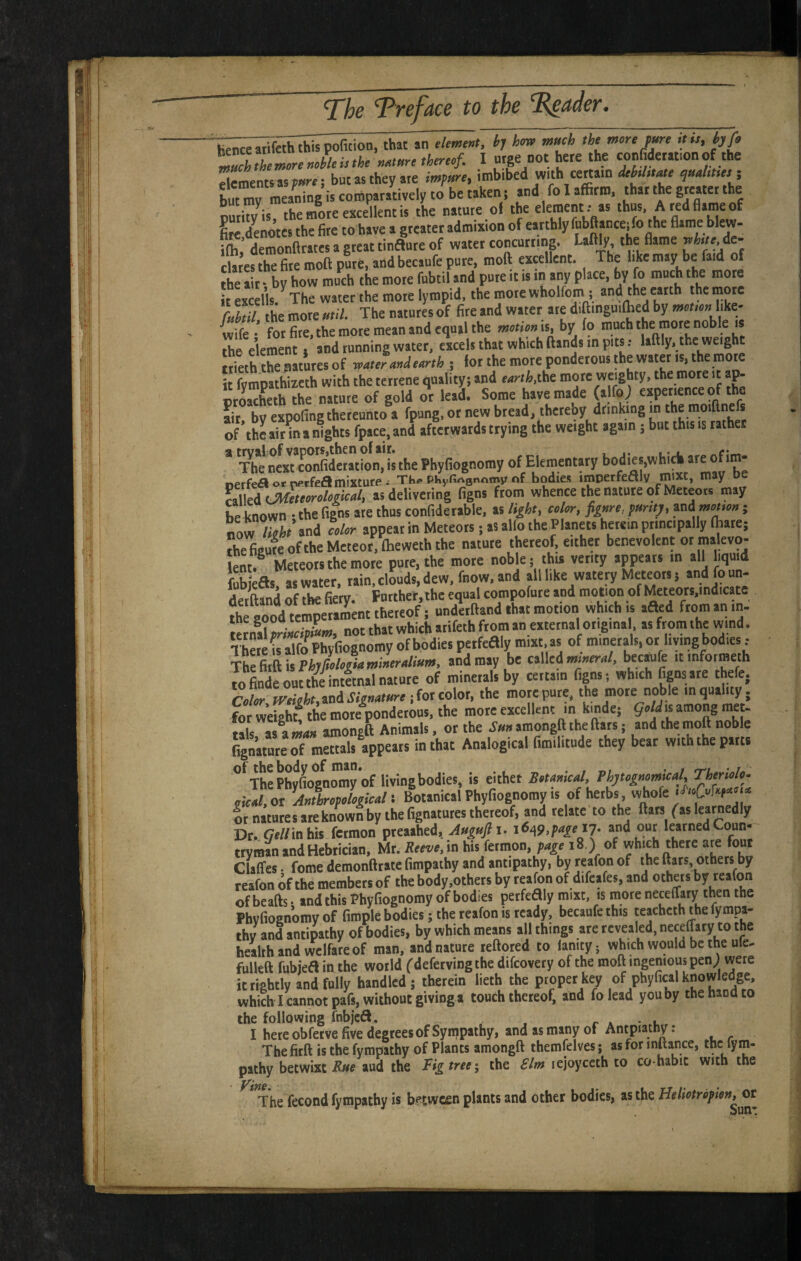 'iienceari'feththispofition, that an demi«t, by hm much the mere jure ,t„, pfi ^IThemerenebleitthe numre therecf. I urge not here the confiderat.onof the £entsasp»«; but as they ate impure, imbibed with certain deUtiM quaUtm i beakem and fo I affirm, thar the greater the dS* the more excellent is the nature ol the elernent r as thus. Aredaameof ^denotes the fire to have a greater admiaion of earthly fubflanceifo the flame blew- iffi ’ demonftrates a great tinflure of water concurrmg. Laftly the flame ^but ic- clat’ef the fire rooft pure, and becaufe pure, moft exrellent. The like may be faid of ffie “r by how much the more fubtil and pure it is in any place, by fo much the mote t e *C I’ls The water the mote lympid, the mote wholfom ; the ”tth the .note rubtil the more util. The natures of fire and water ate diftinguiffied by like- wife- for fire, the mote mean and equal the is, by to much the mote noble is ffie element .and tunning water, eacels that which (lands in pits.- laftly. the weight Ideth tte natures of reatefuudeurth j for the more ponderous the water is, the mom it fympathiicth with the terrene quality; and eurth.ibe mote weighty, the more it a^ «Seth the nature of gold or lead. Some have made (alfo; eapetience of the fit, by expofing thereunto a fpung, or new bread, thereby drinking in the moiftnefs of the ait in a nights (pace, and afterwards trying the weight again 5 but this is rather * The next confi’detation, is the Phyfiognomy of Elementary “e P aVddiV^ wfence tEtute of Meteors may he known • the figns ate thus confidetable, as light, coler, figure, punt;, ini met,e»; now Ikht’ and celer appear in Meteors; as alfo the Planets herein principally ffiate; The feme of the Meteor, flieweth the nature thereof, either benevolent or malevo¬ lent.^ Meteors the mote pure, the more noble; this verity appears in all liquid fubieas; as water, rain, clouds, dew, fnow, and all like watery Meteors 5 andfoun- .t.'rlVsnil of the fietv Further, the equal compofute and motion of Meteors,indicate good nnd’erftand that motion which is ,aed from an in. tetnll rfJipL. not that which atifeth from an external original as from the wind. There is alfo Phyfiognomy of bodies petfeaiy mixt. as of minerals, or hying bodies t ■Xht&cft is Phjfielegiumiuerulium, and may be called mioeru/. itinformeth to finde out the intftnal nature of minerals by certain figns; which fignsare thefe. Celer H'ekht,ini Signature ifotcoiot, the more pure, the more noble in quality, for weigh/ the moteVndetous, the mote excellent in kinde; geld is among tiKt. Mis aS-Ki amongft Animals, or the amongft the ftats; and the moft noble Ggn’ature of mettals appears in that Analogical fimilitude they bear with the parts ^*^Th!phXgn™y of living bodies, is eithet Betauical, Fhtegnemical,Thenele- gicul.ot AutlrepelgkulBotanical Phyfiognomy is of herbs, Ir natnresareknown by the fignatutes thereof, and relate to the ftats fas learnedly Dr. fietfinhis fetmon pteaahed, Jugujli. 16,^9,page 17. and out learned Coun¬ tryman and Hebrician, Mr. Reeve, in his fetmon, page 18.) of which there ate four Claffes. feme demonftratefimpathy and antipathy, byreafonof the ttars, others by reafon of the members of the body.others by teafon of difeafes, and others by teafon of beafts. and this Phyfiognomy of bodies petfeaiy mixt, is more neceffary then the Phyfiognomy of firople bodies; the teafon is ready, becaufe this teachcth the fympa- thy and antipathy of bodies, by which means ail things ate revealed, neceffary to the health and welfare of man, and nature reftored to lanityj which would be the ule- fulleft fubiea in the world ('deferving the difeovery of the moft ingenious pen; were itrishtly and fully handled ; therein lieth the proper key of phyfical knowledge, which I cannot pafs, without giving a touch thereof, and folead you by the hand to the following fnbjca. r a • .u . I here obferve five degrees of Sympathy, and as many of Antpiathy: The firft is the fympathy of Plants amongft themfelves; as for inltance, thc lym- pathy betwixt aud the Fig tree', the rejoyceth to co habit with the The fecond fympathy is b^^tween plants and other bodies, as the Heliotrepim^w^