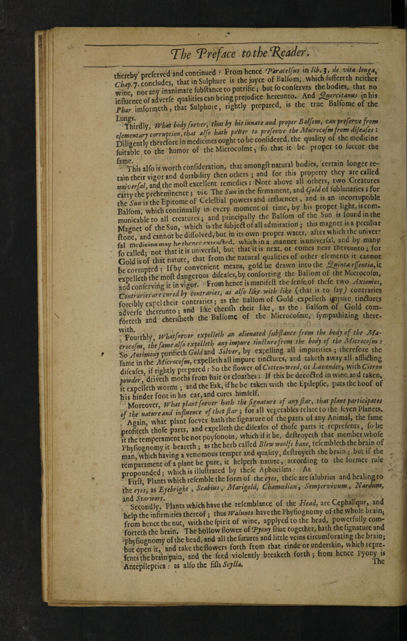 fhprrbw'nteferved and continued ; From hence Tki-Melfm in likj.de mt* hnga, Chavl Concludes, that in Sulphate is the juyce of Balfom, which fuffeteth neither wtr^nwany inanimate fubftance to puttifie ; but foconfetves the bodies, that no te£ceofad*ctfe qualitiescanbtingpteiudice hereunto. And i^b.s WrSfotnjeth.thatSulphu.e, lightly prepared, is the true Balfome of the ^TOrdly. Wha Myfcever, thM hy hUim»,e and B fm, c^nfrefifvr .lemeLn^pihnftha, hath foV,er to fref^ve thM.croc>fmfrmd,/eares: Dllieently therefore in medicines ought to be confidered, the quality 'he medicine Stable to the humor of the Microcofme, fo that rt be proper to fuccot the ^'^Thisalfo is worth confidetation. that amongft natural bodies, ^certain longer re¬ tain their vigor and durability then others; and for this P'opetty they are called and the moft excellent remedies: Note above al others two Creatures CMW the preheminence s The Sun in the firmament, and of fublunaries i for the Sm ifthe Epitome of Cclcftial powers and influence . and is an incorruptible Balfom which continually in every moment of time, ny his proper light, iscom- muSleto all creatures i and principally the Balfom of the Sun is found in the Magnet of the Sun, which is the fob jedl of all admiration; this magnet is a peculiar K and cannot be diffolved, but in its own proper water, after which the univer- ftl medicine may hrrhenri-evtraflpH. which |na manner rsuniverfal, and by many fo called- not that it is univerfal, but that it is next or comes neat thereunto; for cS of that nature, that from the natural qualities of other elements ,t cannot Wnrrnnred- Ifbv convenient means, gold be drawn into the effenna,\t. Lei eththhinS dangerous difeafes,byconforting the B^Ifom of the Mictocofm. ^S cinVrvirinitinvisor. ' From hence is manifcft thefenfe.of thefe two Jxumes, us alfo likf to fay; contraries forcbfo expel their contraries; as the Ballomof Gold exj^leth impure tinflurcs arerfo thereunto; and like cheriftr their like as the Balfom of Gold com- flrttth and cherifheth the Balfoms of the Microcofme, fympathizing thcrc- ^Fourthly wyif'^tver txfilkih u» alienated fatfinnci frem the iedy of the Ma- erocofm the fame alfiexpellelh ay impure twHurefrom the hdj of the Mwrocofm :, ^iur WputifiethGcWand Silver, by expelling all impurities; therefore the dlfrafes if tiehtlv preparedSo the fiower olCottemmed, ntLavender, vmbCttron Wer.’dtiveth moths from hair or cloathes: If this be decoaed in wine.and taken, kexpeileth worms; and the Esk, if he be taken with the Epilepfie, puts the hoof of hit hinder footin his ear.and cutes himfelf. r a i , ' Moreover, what plant foever hath thefignature ofanyfiar, that plant partmpates ofVhe natureand influence ofthatftarj for all vegetables relate to ihe fevenpnets. Anpin what plant foevet hath the fignatnte of the parts of any Animal, the faine prXth thofe parts, and expelleth the dife.fes ol thofe parts it reprefents, fo be S temperamentbe not poyfonous, which if it be. deftroyeth that member whofe Phvfiognomy it be.reth; as the herb called Slerninoolft hane.tcktnbktb the brain of man, which having a venomous temper and quality, deftroyeth the brain ; but if the Lpatamentofaplantbepure.it helpeth nature, according to the former rule ptoLnded; which is illufttated by thefe Aphotifms: As ■ •Fitft Plants which refcmble the form of thec^w, thefe are falubrins and healing to tbe eyis, PS Eyehright .Scahiut,-Marigold, Chamtelian, Sempervivum, Nardum, •^”seco^ndlv. Plants which have the lefemblance of the Head, are Cepbaliqne, and help the infirmities thereof; thus Waluntt havethe Pbyfiognomy of the who e btain; from hence the nut, with the fpirit of wine, applyed to the head, powerfully com- fot”th the btain. The hollow flower of ftiut together, hath the fignature and ■phvfiognomy of the head, and all the futures and little veins circumforating the brain; but open it,^and taketheflowers forth from that rindeorunderskin, which repre- fenmhebrrinpain, and the feed,violently breaketh forth ; from hence pyony rs Anrenilenricaas alfothe {&tScylla.