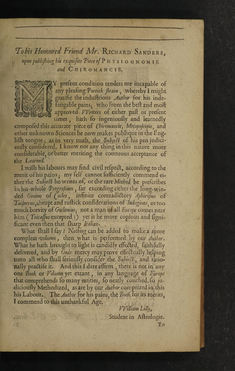 To his Honoured Friend Mr. Richard Sanders, Upon publiping his exqutfite fieceof^ hysiognomie afid ChiRomanciE. Y prefcnt condition renders me incapable of any pleafing ^oetick Jirain , whereby I might gratifie theinduftrious Author for his inde¬ fatigable pains; who from the beft and moll approved Writers of either paft or prefent limes, hath fo ingenioufly and learnedly compoled this accurate piece of Chiroma?jcie, Metopojcepie^ and other unknown Sciences he now.makes publique in the Eng* lifli tongue ; as in very iruth, the SubjeB of his pen judici- oully conlideredp I know not any thing in this nature more confiderable, df better meriting the courteous acceptance of the Learned. . , I wifh his labours may find civil refpe^l, according to the merit ofhis.pains; my felf cannot fufficiently commend ei* therthe he writes of, or the rareM’tW he preferibes in his whole ^rogrefsion ^ iu exceeding cither the long-win* ded Genm of Qocles ^ infinite contradidlory Jphorijms of Taijnerm^sbvu^t and ruflick confiderations of Indagtnes^ or too much brevity of Goclenm-^ not a man of all Europe comes near him ( Tricajfus exxepted *.) yet is he more copious and figni* ficant even then that lharp Italian* What fhall I lay ? Nothing czn be added’ to make a more compleat <volumn , then what is performed by our Author* What he hath brought to light is candidly effeded, faithfully delivered, and by Gods mercy may prove effedtiially helping unto all who lhall lerioufly confider the Suhieli-.^ and ratio* nally pradfife it. And this I dare affirm , there is not in'any one Soo^ or Folumn yet extmt ^ in^any language of Europe that comprehends fo many rarities, fo neatly couched, fo jii~ dicioufly Methodized, as are by our Author corn prized in this - his Labour. The Author for his pains, the $ook for its merits, I commend to this unthankful Age. - VViilidm Lilly y ’ , Studeritin Aflrologic. . To